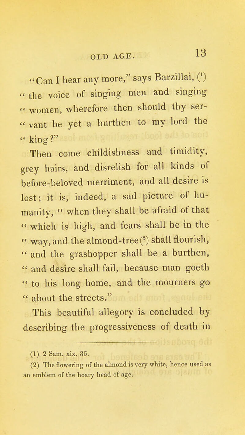 '*Can I hear any more, says Barzillai, Q)  the voice of singing men and singing  women, wherefore then should thy ser-  vant be yet a burthen to my lord the  king? Then come childishness and timidity, grey hairs, and disrelish for all kinds of before-beloved merriment, and all desire is lost; it is, indeed, a sad picture of hu- manity,  when they shall be afraid of that *♦ which is high, and fears shall be in the  way, and the almond-tree^ shall flourish,  and the grashopper shall be a burthen,  and desire shall fail, because man goeth  to his long home, and the mourners go  about the streets. This beautiful allegory is concluded by describing the progressiveness of death in (1) 2 Sam. xix. 35. (2) The flowering of the almond is very white, hence used as an emblem of the hoary head of age.