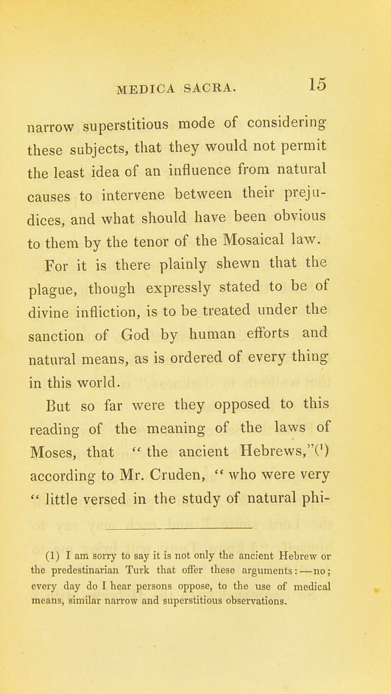 narrow superstitious mode of considering these subjects, that they would not permit the least idea of an influence from natural causes to intervene between their preju- dices, and what should have been obvious to them by the tenor of the Mosaical law. For it is there plainly shewn that the plague, though expressly stated to be of divine infliction, is to be treated under the sanction of God by human efforts and natural means, as is ordered of every thing in this world. But so far were they opposed to this reading of the meaning of the laws of Moses, that  the ancient Hebrews,C) according to Mr. Cruden,  who were very *• little versed in the study of natural phi- (1) I am sorry to say it is not only tte ancient Hebrew or the predestinarian Turk that offer these arguments : — no; every day do I hear persons oppose, to the use of medical means, similar narrow and superstitious observations.