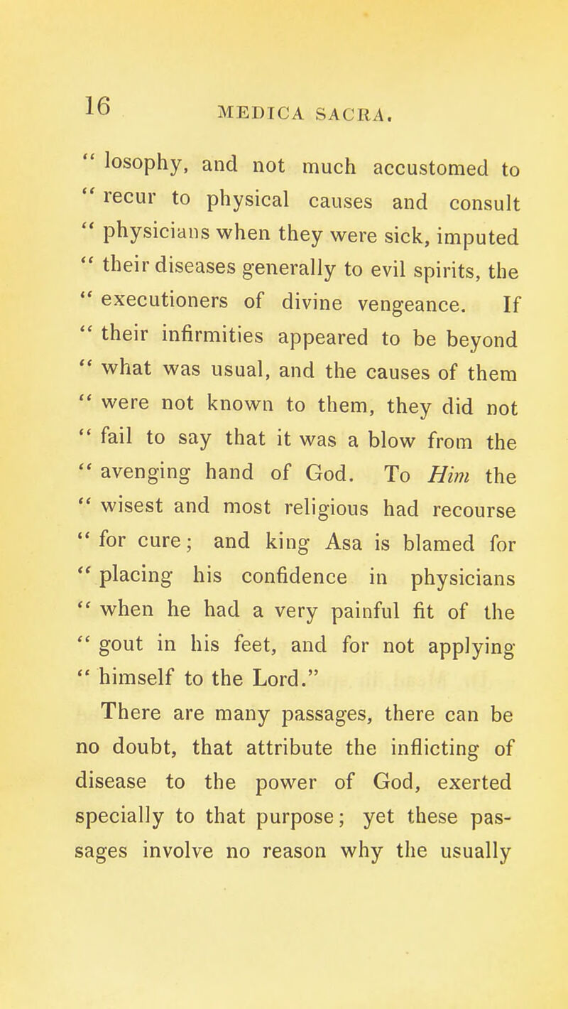  losophy, and not much accustomed to  recur to physical causes and consult  physicians when they were sick, imputed  their diseases generally to evil spirits, the '* executioners of divine vengeance. If  their infirmities appeared to be beyond  what was usual, and the causes of them  were not known to them, they did not  fail to say that it was a blow from the  avenging hand of God. To Him the  wisest and most religious had recourse  for cure; and king Asa is blamed for '* placing his confidence in physicians  when he had a very painful fit of the  gout in his feet, and for not applying  himself to the Lord. There are many passages, there can be no doubt, that attribute the inflicting of disease to the power of God, exerted specially to that purpose; yet these pas- sages involve no reason why the usually
