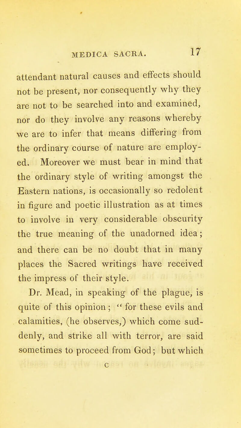 attendant natural causes and effects should not be present, nor consequently why they are not to be searched into and examined, nor do they involve any reasons whereby we are to infer that means differing from the ordinary course of nature are employ- ed. Moreover we must bear in mind that the ordinary style of writing amongst the Eastern nations, is occasionally so redolent in figure and poetic illustration as at times to involve in very considerable obscurity the true meaning of the unadorned idea; and there can be no doubt that in many places the Sacred writings have received the impress of their style. Dr. Mead, in speaking of the plague, is quite of this opinion;  for these evils and calamities, (he observes,) which come sud- denly, and strike all with terror, are said sometimes to proceed from God; but which c