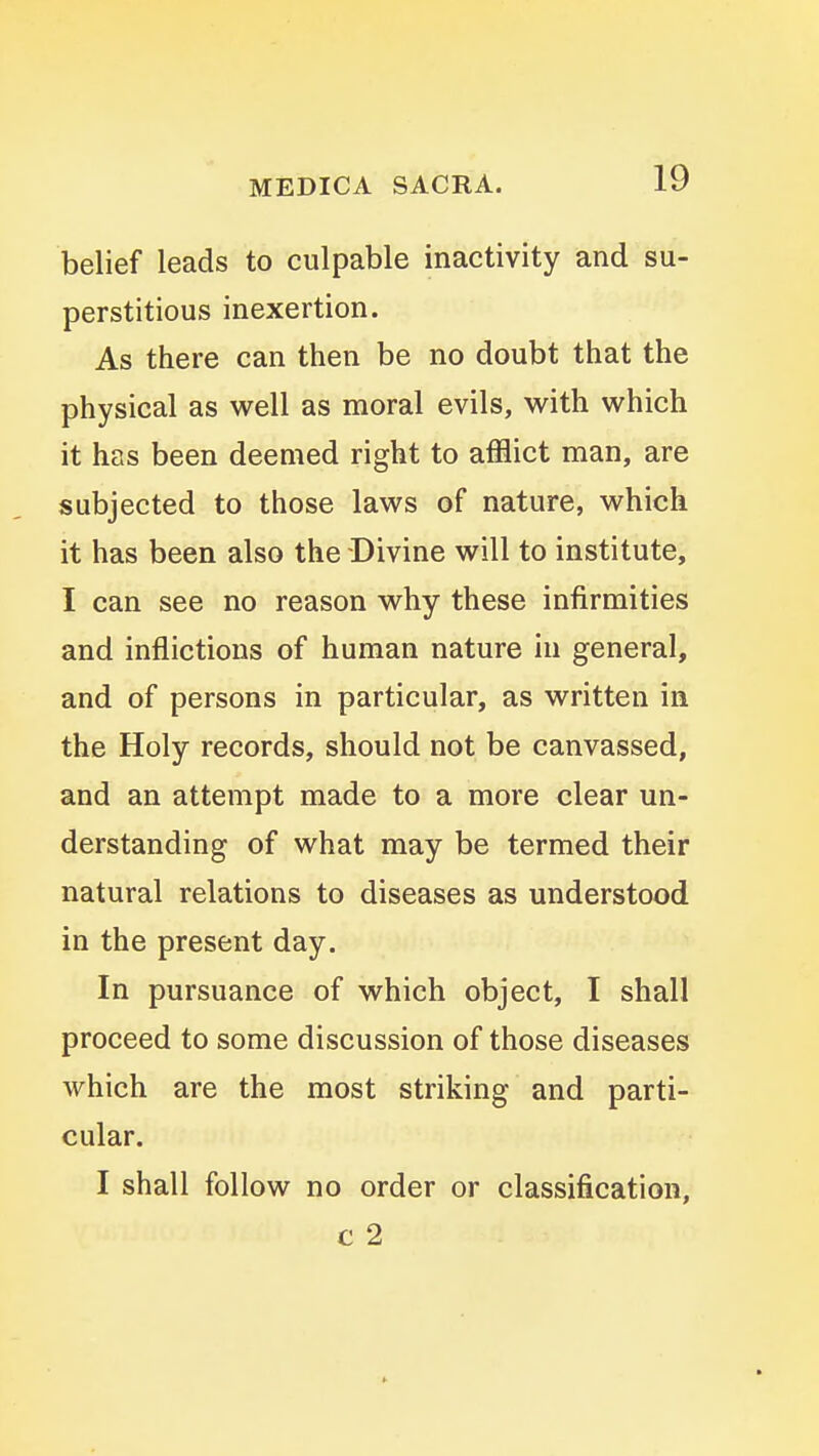 belief leads to culpable inactivity and su- perstitious inexertion. As there can then be no doubt that the physical as well as moral evils, with which it has been deemed right to afflict man, are subjected to those laws of nature, which it has been also the Divine will to institute, I can see no reason why these infirmities and inflictions of human nature in general, and of persons in particular, as written in the Holy records, should not be canvassed, and an attempt made to a more clear un- derstanding of what may be termed their natural relations to diseases as understood in the present day. In pursuance of which object, I shall proceed to some discussion of those diseases which are the most striking and parti- cular. I shall follow no order or classification, c 2