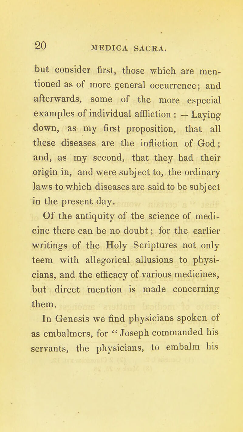 but consider first, those which are men- tioned as of more general occurrence; and afterwards, some of the more especial examples of individual affliction : — Laying down, as my first proposition, that all these diseases are the infliction of God; and, as my second, that they had their origin in, and were subject to, the ordinary laws to which diseases are said to be subject in the present day. Of the antiquity of the science of medi- cine there can be no doubt; for the earlier writings of the Holy Scriptures not only teem with allegorical allusions to physi- cians, and the efiicacy of various medicines, but direct mention is made concerning them. In Genesis we find physicians spoken of as embalmers, for Joseph commanded his servants, the physicians, to embalm his