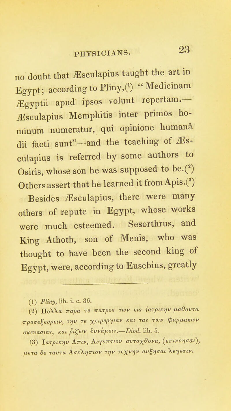 no doubt that ^sculapius taught the art in Egypt; according to Pliny,e)  Medicinam ^gyptii apud ipsos volunt repertam.— ^sculapius Memphitis inter primos ho- minum numeratur, qui opinione humani dii facti sunt—and the teaching of ^s- culapius is referred by some authors to Osiris, whose son he was supposed to be.Q Others assert that he learned it from Apis.Q Besides ^sculapius, there were many others of repute in Egypt, whose works were much esteemed. Sesorthrus, and King Athoth, son of Menis, who was thought to have been the second king of Egypt, were, according to Eusebius, greatly (1) Pliny, lib. i. c. 36. (2) rioXXa -Trapa ts iraTpo'} twv ets iarpiKn^u fiaOovra ■jTpOffe^evpetv, irjv re xet/JB/xytaj/ Kai ras -rwv (papfiaKwv oKevaffiai, kui pi^uiv Svvafiei9.—Diocl lib. 5. (3) larpiKTjv Aviv, Air^vTniov avTOxOova, (eTrivorjffai), fieja Be TOVTtt AaKXtjiriov Tt]v lexvfjv av^r]ffai \erj8ffiv.