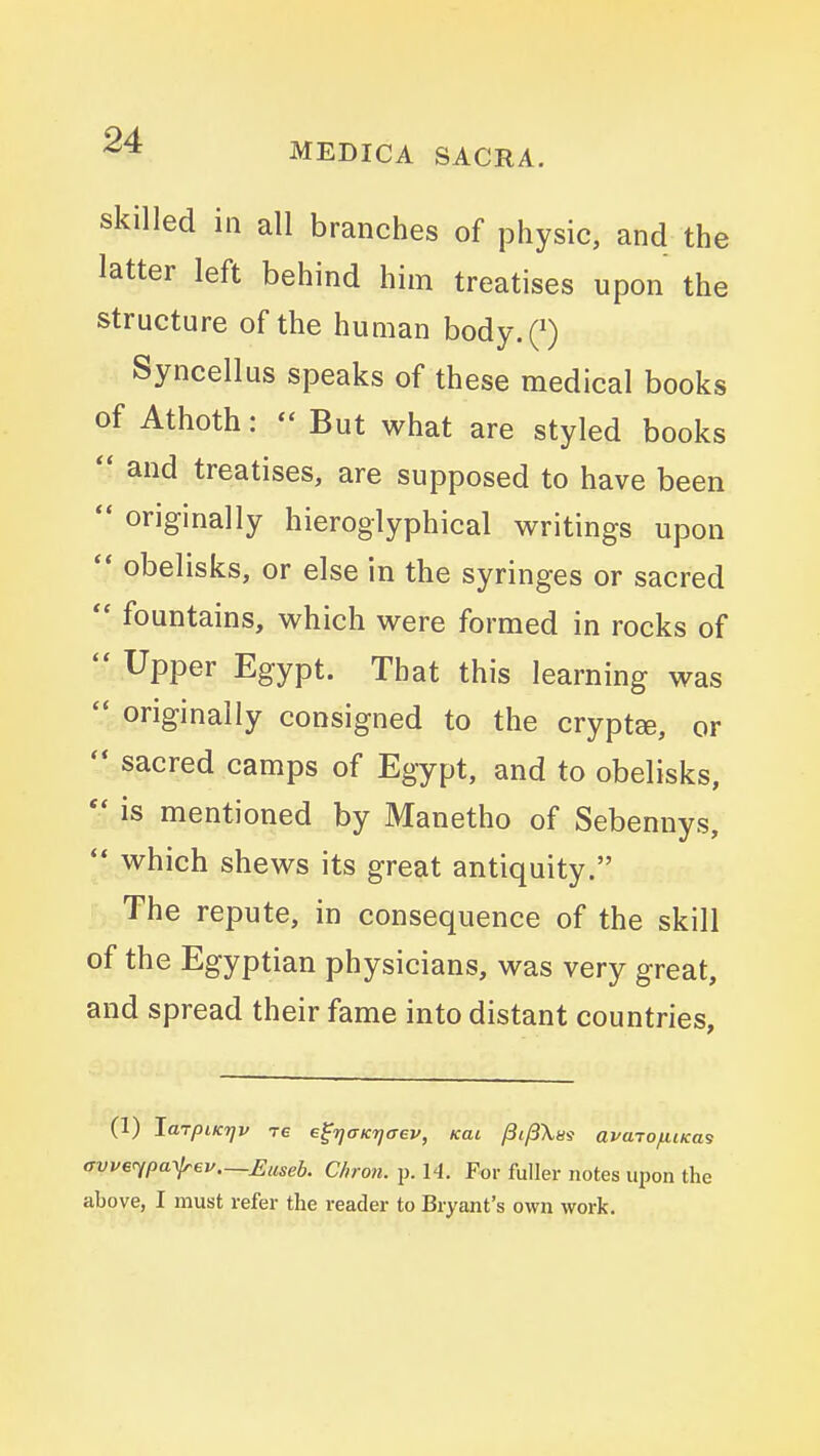 skilled in all branches of physic, and the latter left behind him treatises upon the structure of the human body.Q Syncellus speaks of these medical books of Athoth:  But what are styled books  and treatises, are supposed to have been  originally hieroglyphical writings upon obelisks, or else in the syringes or sacred  fountains, which were formed in rocks of  Upper Egypt. That this learning was  originally consigned to the cryptse, or sacred camps of Egypt, and to obelisks,  is mentioned by Manetho of Sebennys,  which shews its great antiquity. ' The repute, in consequence of the skill of the Egyptian physicians, was very great, and spread their fame into distant countries. (1) laTpiKrjv re e^rjOKTjaev, Kai y3i/3\8j avajofiiKas avve^pa-xlrev.—Euseb. Chron. p. 14. For fuller notes upon the above, I must refer the reader to Bryant's own work.