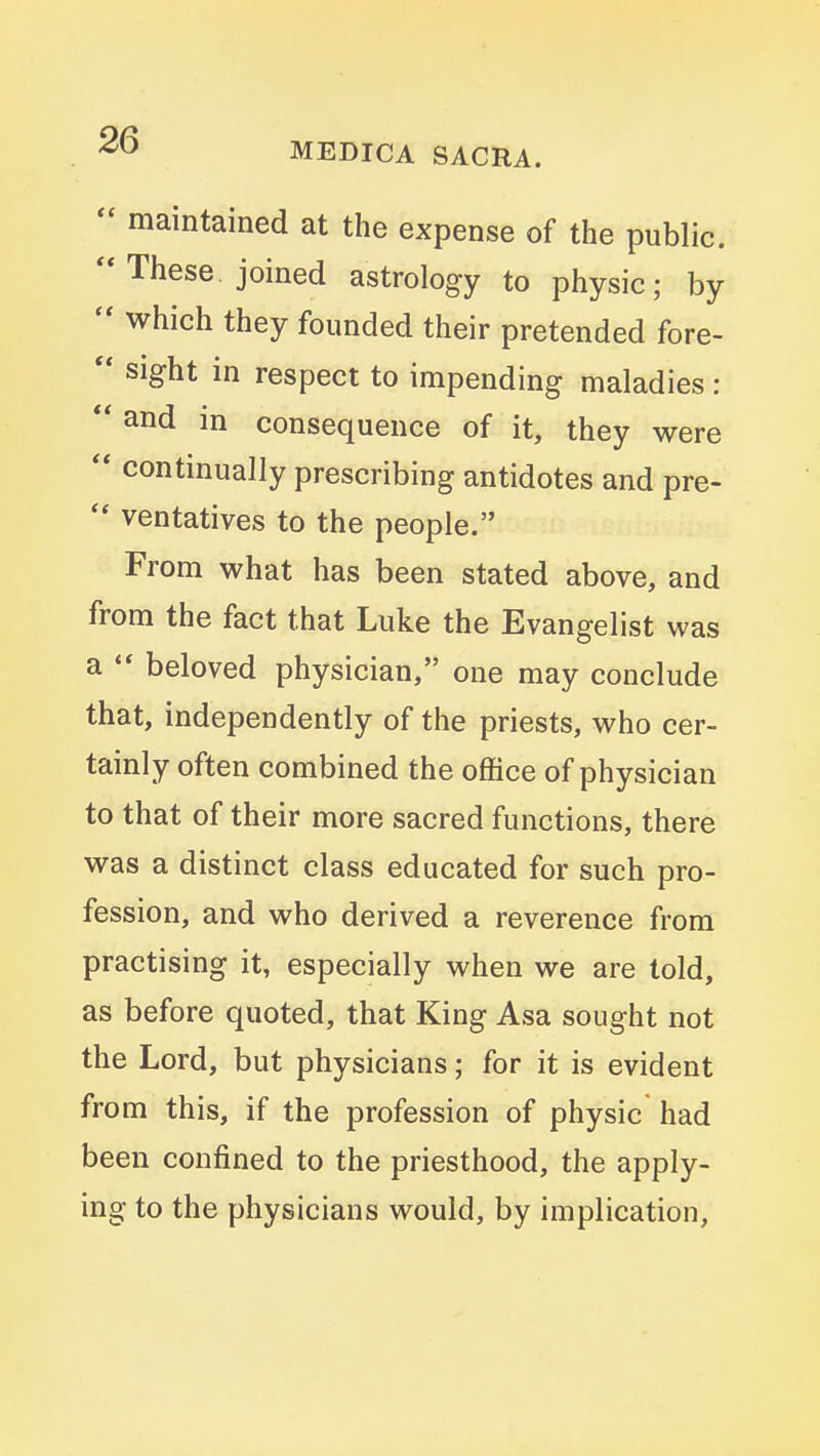  maintained at the expense of the public. These, joined astrology to physic; by  which they founded their pretended fore- sight in respect to impending maladies : ** and in consequence of it, they were continually prescribing antidotes and pre-  ventatives to the people. From what has been stated above, and from the fact that Luke the Evangelist was a *' beloved physician, one may conclude that, independently of the priests, who cer- tainly often combined the office of physician to that of their more sacred functions, there was a distinct class educated for such pro- fession, and who derived a reverence from practising it, especially when we are told, as before quoted, that King Asa sought not the Lord, but physicians; for it is evident from this, if the profession of physic had been confined to the priesthood, the apply- ing to the physicians would, by implication,