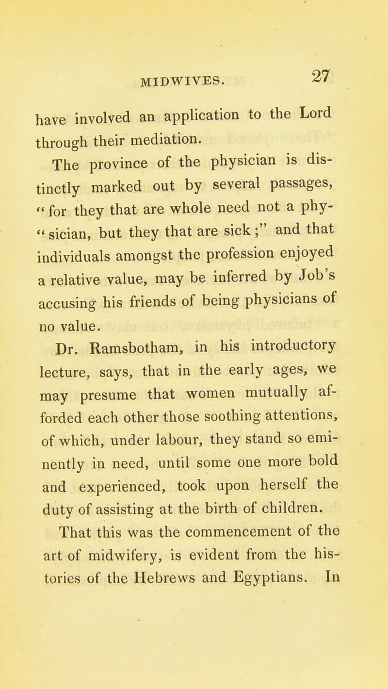 MIDWIVES. have involved an application to the Lord through their mediation. The province of the physician is dis- tinctly marked out by several passages,  for they that are whole need not a phy- sician, but they that are sick; and that individuals amongst the profession enjoyed a relative value, may be inferred by Job's accusing his friends of being physicians of no value. Dr. Ramsbotham, in his introductory lecture, says, that in the early ages, we may presume that women mutually af- forded each other those soothing attentions, of which, under labour, they stand so emi- nently in need, until some one more bold and experienced, took upon herself the duty of assisting at the birth of children. That this was the commencement of the art of midwifery, is evident from the his- tories of the Hebrews and Egyptians. In