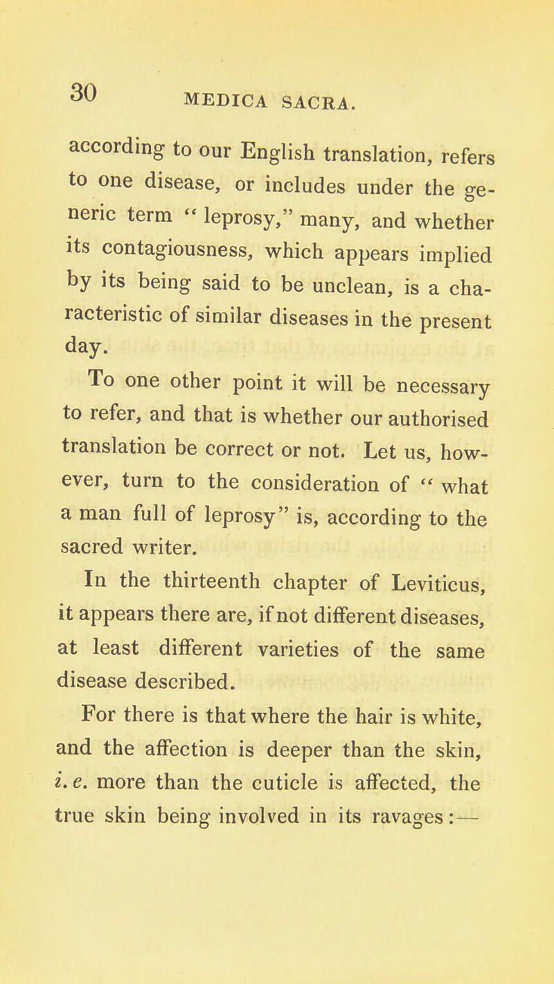 according to our English translation, refers to one disease, or includes under the ge- neric term - leprosy, many, and whether its contagiousness, which appears implied by its being said to be unclean, is a cha- racteristic of similar diseases in the present day. To one other point it will be necessary to refer, and that is whether our authorised translation be correct or not. Let us, how- ever, turn to the consideration of  what a man full of leprosy is, according to the sacred writer. In the thirteenth chapter of Leviticus, it appears there are, if not different diseases, at least different varieties of the same disease described. For there is that where the hair is white, and the affection is deeper than the skin, i. e. more than the cuticle is affected, the true skin being involved in its ravages:—