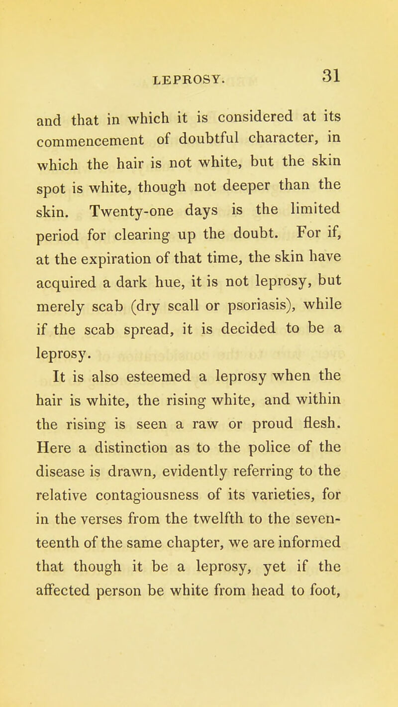 and that in which it is considered at its commencement of doubtful character, in which the hair is not white, but the skin spot is white, though not deeper than the skin. Twenty-one days is the limited period for clearing up the doubt. For if, at the expiration of that time, the skin have acquired a dark hue, it is not leprosy, but merely scab (dry scall or psoriasis), while if the scab spread, it is decided to be a leprosy. It is also esteemed a leprosy when the hair is white, the rising white, and within the rising is seen a raw or proud flesh. Here a distinction as to the police of the disease is drawn, evidently referring to the relative contagiousness of its varieties, for in the verses from the twelfth to the seven- teenth of the same chapter, we are informed that though it be a leprosy, yet if the affected person be white from head to foot.