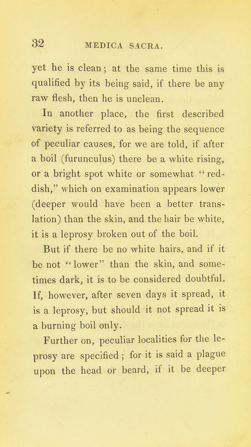 yet he is clean; at the same time this is qualified by its being said, if there be any raw flesh, then he is unclean. In another place, the first described variety is referred to as being the sequence of peculiar causes, for we are told, if after a boil (furunculus) there be a white rising, or a bright spot white or somewhat *' red- dish, which on examination appears lower (deeper would have been a better trans- lation) than the skin, and the hair be white, it is a leprosy broken out of the boil. But if there be no white hairs, and if it be not lower than the skin, and some- times dark; it is to be considered doubtful. If, however, after seven days it spread, it is a leprosy, but should it not spread it is a burning boil only. Further on, peculiar localities for the le- prosy are specified; for it is said a plague upon the head or beard, if it be deeper