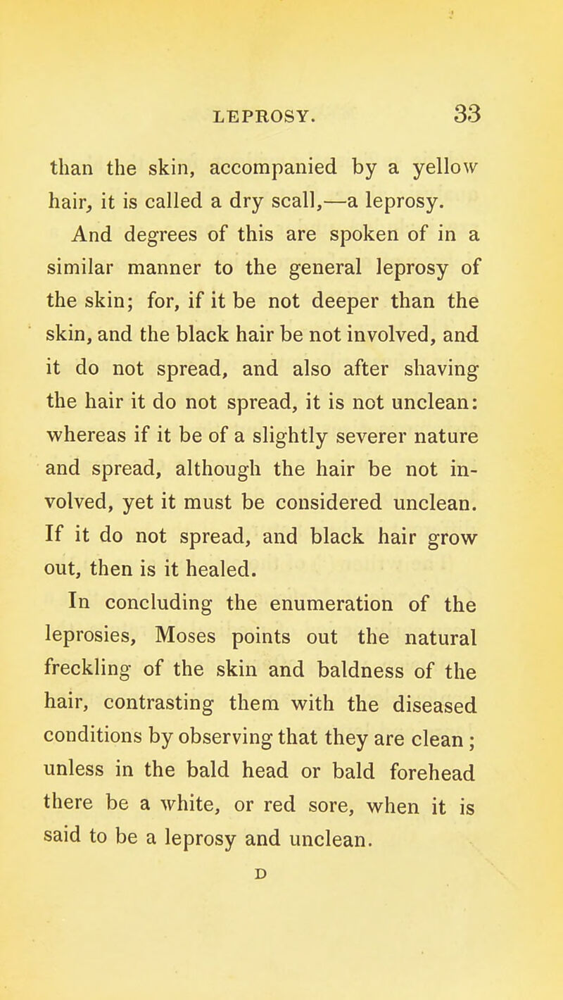 than the skin, accompanied by a yellow hair, it is called a dry scall,—a leprosy. And degrees of this are spoken of in a similar manner to the general leprosy of the skin; for, if it be not deeper than the skin, and the black hair be not involved, and it do not spread, and also after shaving the hair it do not spread, it is not unclean: whereas if it be of a slightly severer nature and spread, although the hair be not in- volved, yet it must be considered unclean. If it do not spread, and black hair grow out, then is it healed. In concluding the enumeration of the leprosies, Moses points out the natural freckling of the skin and baldness of the hair, contrasting them with the diseased conditions by observing that they are clean; unless in the bald head or bald forehead there be a white, or red sore, when it is said to be a leprosy and unclean. D