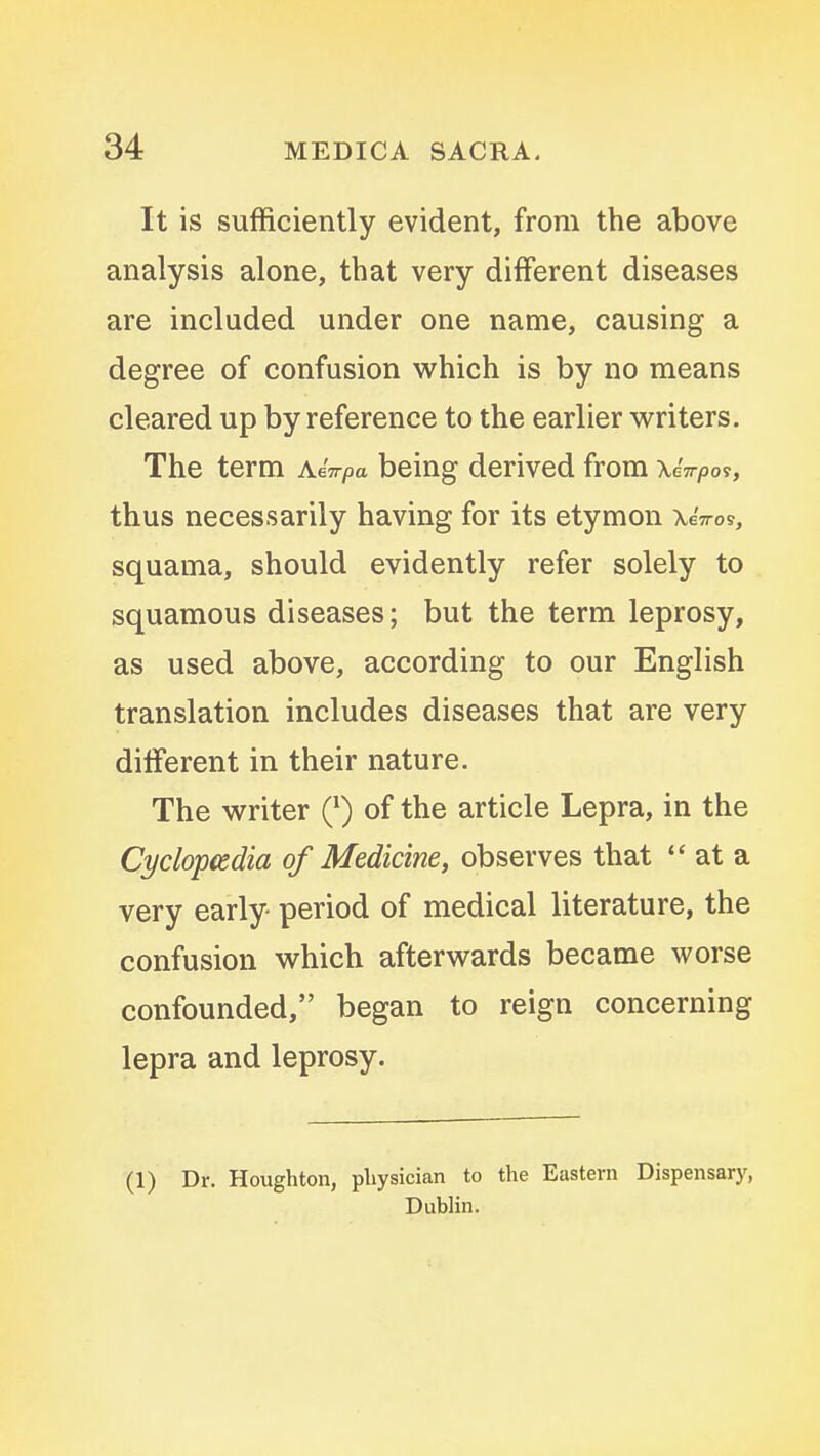 It is sufficiently evident, from the above analysis alone, that very different diseases are included under one name, causing a degree of confusion which is by no means cleared up by reference to the earlier writers. The term a iirpa being derived from \ thus necessarily having for its etymon XeVos, squama, should evidently refer solely to squamous diseases; but the term leprosy, as used above, according to our English translation includes diseases that are very different in their nature. The writer Q) of the article Lepra, in the Cyclopcedia of Medicine, observes that  at a very early- period of medical literature, the confusion which afterwards became worse confounded, began to reign concerning lepra and leprosy. (1) Dr. Houghton, physician to the Eastern Dispensary, Dublin.