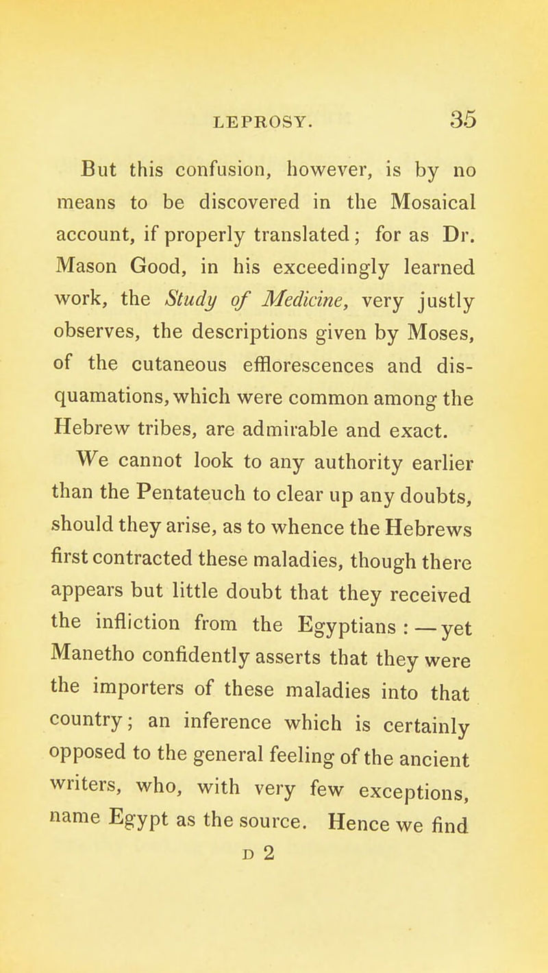 But this confusion, however, is by no means to be discovered in the Mosaical account, if properly translated; for as Dr. Mason Good, in his exceedingly learned work, the Study of Medicine, very justly observes, the descriptions given by Moses, of the cutaneous efflorescences and dis- quamations, which were common among the Hebrew tribes, are admirable and exact. We cannot look to any authority earlier than the Pentateuch to clear up any doubts, should they arise, as to whence the Hebrews first contracted these maladies, though there appears but little doubt that they received the infliction from the Egyptians:—yet Manetho confidently asserts that they were the importers of these maladies into that country; an inference which is certainly opposed to the general feeling of the ancient writers, who, with very few exceptions, name Egypt as the source. Hence we find D 2