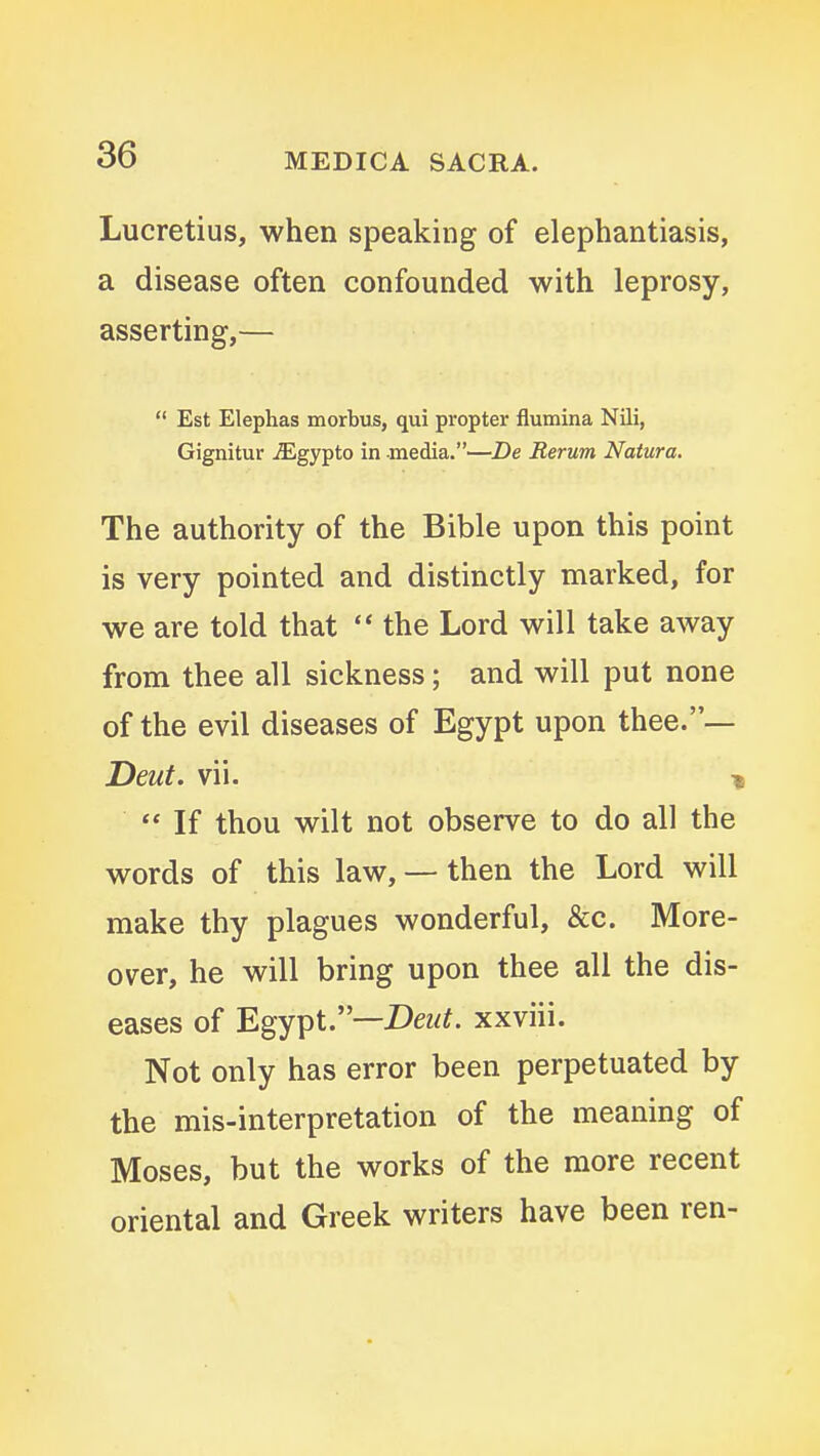 Lucretius, when speaking of elephantiasis, a disease often confounded with leprosy, asserting,—  Est Elephas morbus, qui propter flumina Nili, Gignitur iEgypto in media.—De Rerum Natura. The authority of the Bible upon this point is very pointed and distinctly marked, for we are told that  the Lord will take away from thee all sickness; and will put none of the evil diseases of Egypt upon thee.— Deut. vii. i  If thou wilt not observe to do all the words of this law, — then the Lord will make thy plagues wonderful, &c. More- over, he will bring upon thee all the dis- eases of Egypt.—DeM^. xxviii. Not only has error been perpetuated by the mis-interpretation of the meaning of Moses, but the works of the more recent oriental and Greek writers have been ren-
