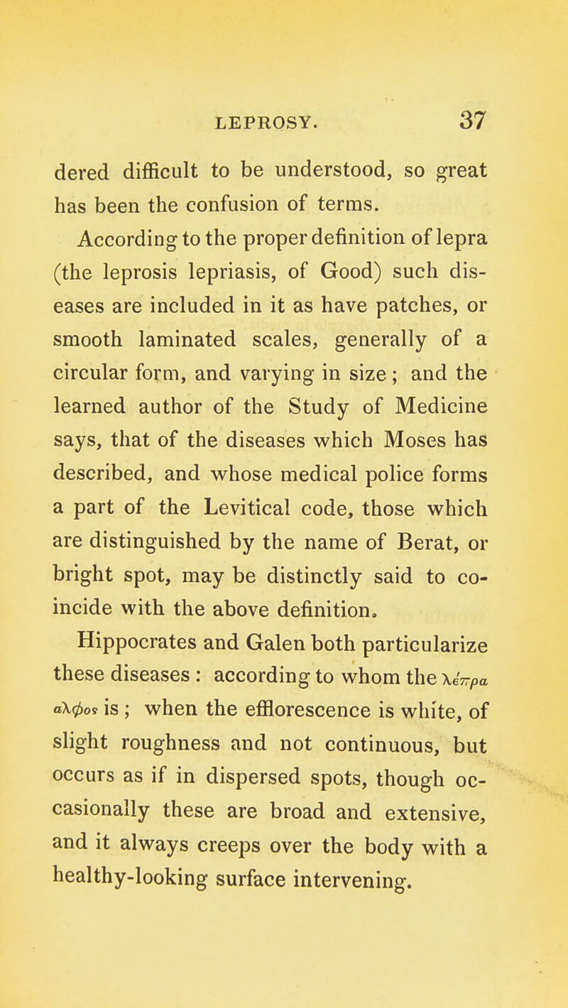dered difficult to be understood, so great has been the confusion of terms. According to the proper definition of lepra (the leprosis lepriasis, of Good) such dis- eases are included in it as have patches, or smooth laminated scales, generally of a circular form, and varying in size ; and the learned author of the Study of Medicine says, that of the diseases which Moses has described, and whose medical police forms a part of the Levitical code, those which are distinguished by the name of Berat, or bright spot, may be distinctly said to co- incide with the above definition, Hippocrates and Galen both particularize these diseases : according to whom the xiirpa a\0os is; when the efflorescence is white, of slight roughness and not continuous, but occurs as if in dispersed spots, though oc- casionally these are broad and extensive, and it always creeps over the body with a healthy-looking surface intervening.