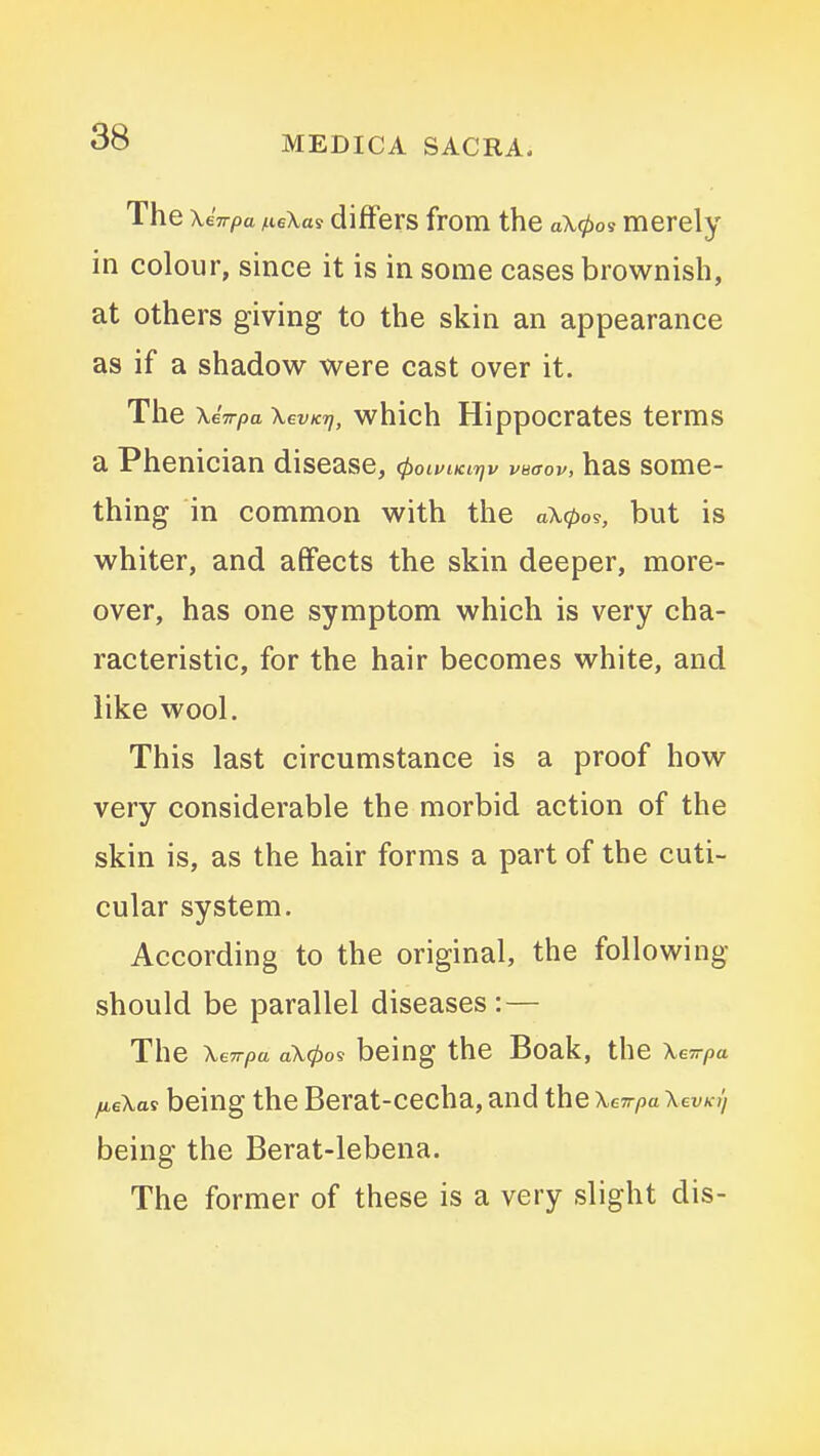 The \iwpa /.leXas differs from the a\0os merely in colour, since it is in some cases brownish, at others giving to the skin an appearance as if a shadow were cast over it. The XeV/sa XevKrj, whlch Hippocratcs terms a Phenician disease, ctioiviKiriv vnaov, has some- thing in common with the a\0os, but is whiter, and affects the skin deeper, more- over, has one symptom which is very cha- racteristic, for the hair becomes white, and like wool. This last circumstance is a proof how very considerable the morbid action of the skin is, as the hair forms a part of the cuti- cular system. According to the original, the following should be parallel diseases: — The XeTrpa a\0os being the Boak, the Xevrpa fieXas being the Berat-cecha, and the Xe^pa XevKy being the Berat-lebena. The former of these is a very slight dis-