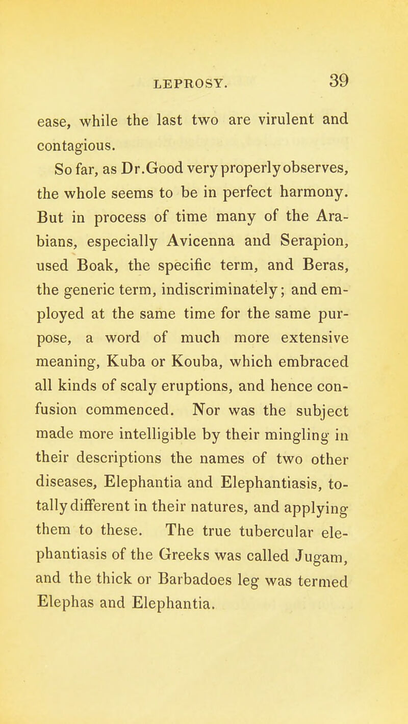 ease, while the last two are virulent and contagious. So far, as Dr.Good very properly observes, the whole seems to be in perfect harmony. But in process of time many of the Ara- bians, especially Avicenna and Serapion, used Boak, the specific term, and Beras, the generic term, indiscriminately; and em- ployed at the same time for the same pur- pose, a word of much more extensive meaning, Kuba or Kouba, which embraced all kinds of scaly eruptions, and hence con- fusion commenced. Nor was the subject made more intelligible by their mingling in their descriptions the names of two other diseases, Elephantia and Elephantiasis, to- tally different in their natures, and applying them to these. The true tubercular ele- phantiasis of the Greeks was called Jugam, and the thick or Barbadoes leg was termed Elephas and Elephantia.