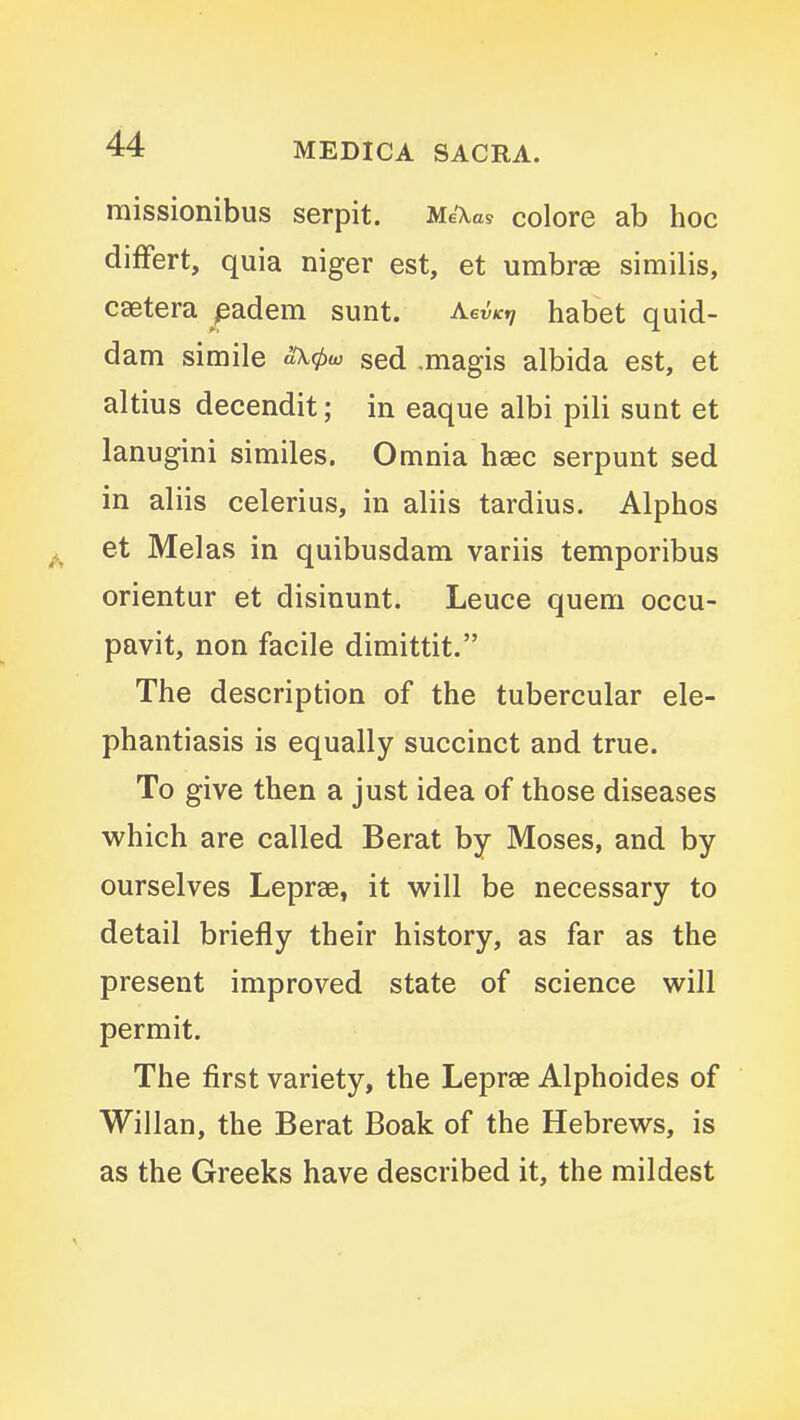 raissionibus serpit. Me\as colore ab hoc differt, quia niger est, et umbrae similis, csetera padem sunt. AevKtj habet quid- dam simile aOt^w sed .magis albida est, et altius decendit; in eaque albi pili sunt et lanugini similes. Omnia haec serpunt sed in aliis celerius, in aliis tardius. Alphos et Melas in quibusdam variis temporibus orientur et disiuunt. Leuce quern occu- pavit, non facile dimittit. The description of the tubercular ele- phantiasis is equally succinct and true. To give then a just idea of those diseases which are called Berat by Moses, and by ourselves Leprae, it will be necessary to detail briefly their history, as far as the present improved state of science will permit. The first variety, the Leprae Alphoides of Willan, the Berat Boak of the Hebrews, is as the Greeks have described it, the mildest