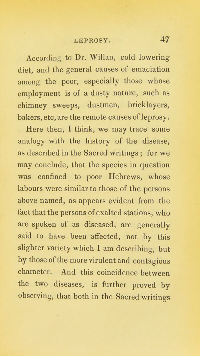 According to Dr. Willan, cold lowering diet, and the general causes of emaciation among the poor, especially those whose employment is of a dusty nature, such as chimney sweeps, dustmen, bricklayers, bakers, etc, are the remote causes of leprosy. Here then, I think, we may trace some analogy with the history of the disease, as described in the Sacred writings ; for we may conclude, that the species in question was confined to poor Hebrews, whose labours were similar to those of the persons above named, as appears evident from the fact that the persons of exalted stations, who are spoken of as diseased, are generally said to have been affected, not by this slighter variety which I am describing, but by those of the more virulent and contagious character. And this coincidence between the two diseases, is further proved by observing, that both in the Sacred writings