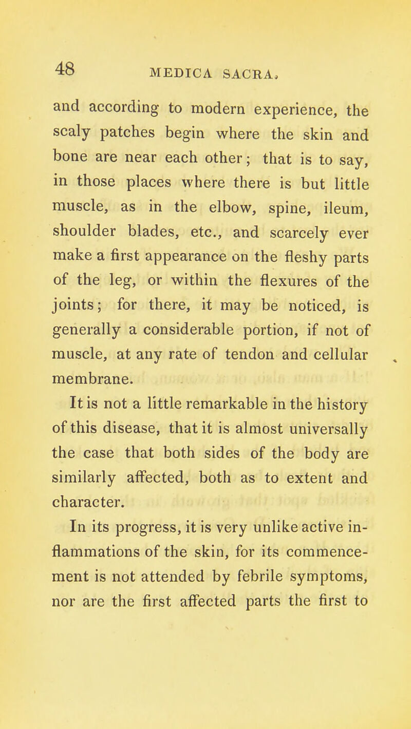 and according to modern experience, the scaly patches begin where the skin and bone are near each other; that is to say, in those places where there is but little muscle, as in the elbow, spine, ileum, shoulder blades, etc., and scarcely ever make a first appearance on the fleshy parts of the leg, or within the flexures of the joints; for there, it may be noticed, is generally a considerable portion, if not of muscle, at any rate of tendon and cellular membrane. It is not a little remarkable in the history of this disease, that it is almost universally the case that both sides of the body are similarly affected, both as to extent and character. In its progress, it is very unlike active in- flammations of the skin, for its commence- ment is not attended by febrile symptoms, nor are the first affected parts the first to