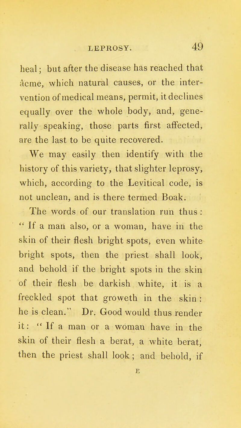 heal; but after the disease has reached that acme, which natural causes, or the inter- vention of medical means, permit, it declines equally over the whole body, and, gene- rally speaking, those parts first affected, are the last to be quite recovered. We may easily then identify with the history of this variety, that slighter leprosy, which, according to the Levitical code, is not unclean, and is there termed Boak. The words of our translation run thus : If a man also, or a woman, have in the skin of their flesh bright spots, even white bright spots, then the priest shall look, and behold if the bright spots in the skin of their flesh be darkish white, it is a freckled spot that groweth in the skin : he is clean. Dr. Good would thus render it:  If a man or a woman have in the skin of their flesh a berat, a white berat, then the priest shall look; and behold, if E