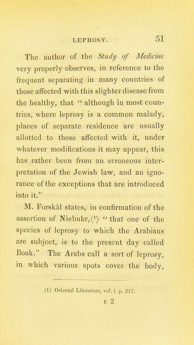 The author of the Study of Medicine very properly observes, in reference to the frequent separating in many countries of those affected with this slighter disease from the healthy, that  although in most coun- tries, where leprosy is a common malady, places of separate residence are usually allotted to those affected with it, under whatever modifications it may appear, this has rather been from an erroneous inter- pretation of the Jewish law, and an igno- rance of the exceptions that are introduced into it. M. Forskal states, in confirmation of the assertion of Niebuhr,Q that one of the species of leprosy to which the Arabians are subject, is to the present day called Boak. The Arabs call a sort of leprosy, in which various spots cover the body. (1) Oriental Literature, vol. i. p. 217. E 2