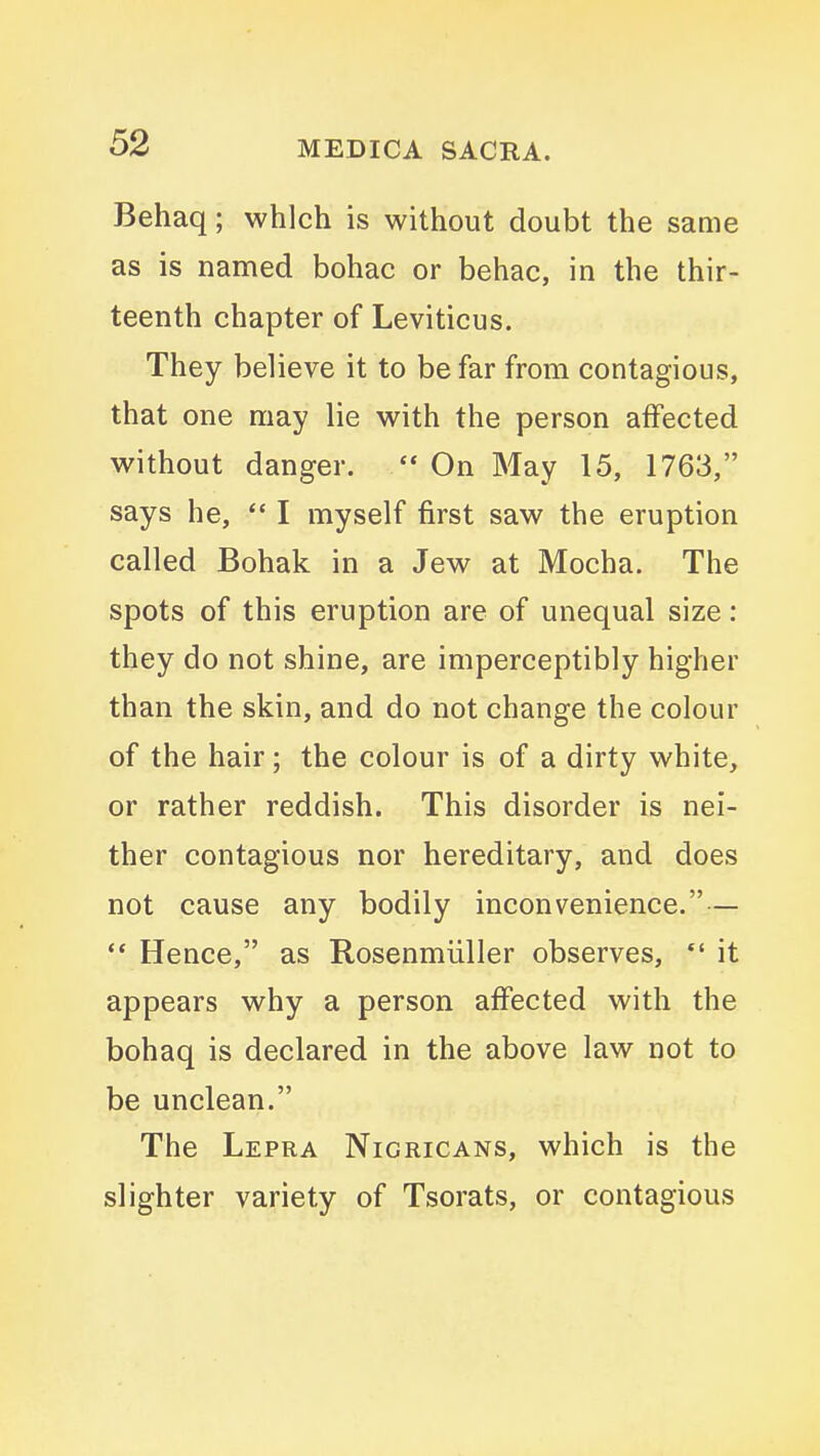 Behaq; which is without doubt the same as is named bohac or behac, in the thir- teenth chapter of Leviticus. They believe it to be far from contagious, that one may lie with the person affected without danger.  On May 15, 1763, says he,  I myself first saw the eruption called Bohak in a Jew at Mocha. The spots of this eruption are of unequal size: they do not shine, are imperceptibly higher than the skin, and do not change the colour of the hair; the colour is of a dirty white, or rather reddish. This disorder is nei- ther contagious nor hereditary, and does not cause any bodily inconvenience.— ** Hence, as Rosenmiiller observes, *' it appears why a person affected with the bohaq is declared in the above law not to be unclean. The Lepra Nigricans, which is the slighter variety of Tsorats, or contagious