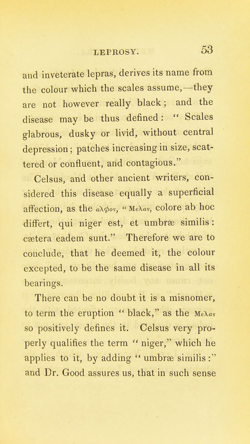 and inveterate lepras, derives its name from the colour which the scales assume,—they are not however really black; and the disease may be thus defined:  Scales glabrous, dusky or livid, without central depression; patches increasing in size, scat- tered or confluent, and contagious. Celsus, and other ancient writers, con- sidered this disease equally a superficial affection, as the aX0os,  MeXas, colore ab hoc differt, qui niger est, et umbrae similis: csetera eadem sunt. Therefore we are to conclude, that he deemed it, the colour excepted, to be the same disease in all its bearings. There can be no doubt it is a misnomer, to term the eruption  black, as the MeXas so positively defines it. Celsus very pro- perly qualifies the term  niger, which he applies to it, by adding  umbrae similis and Dr. Good assures us, that in such sense