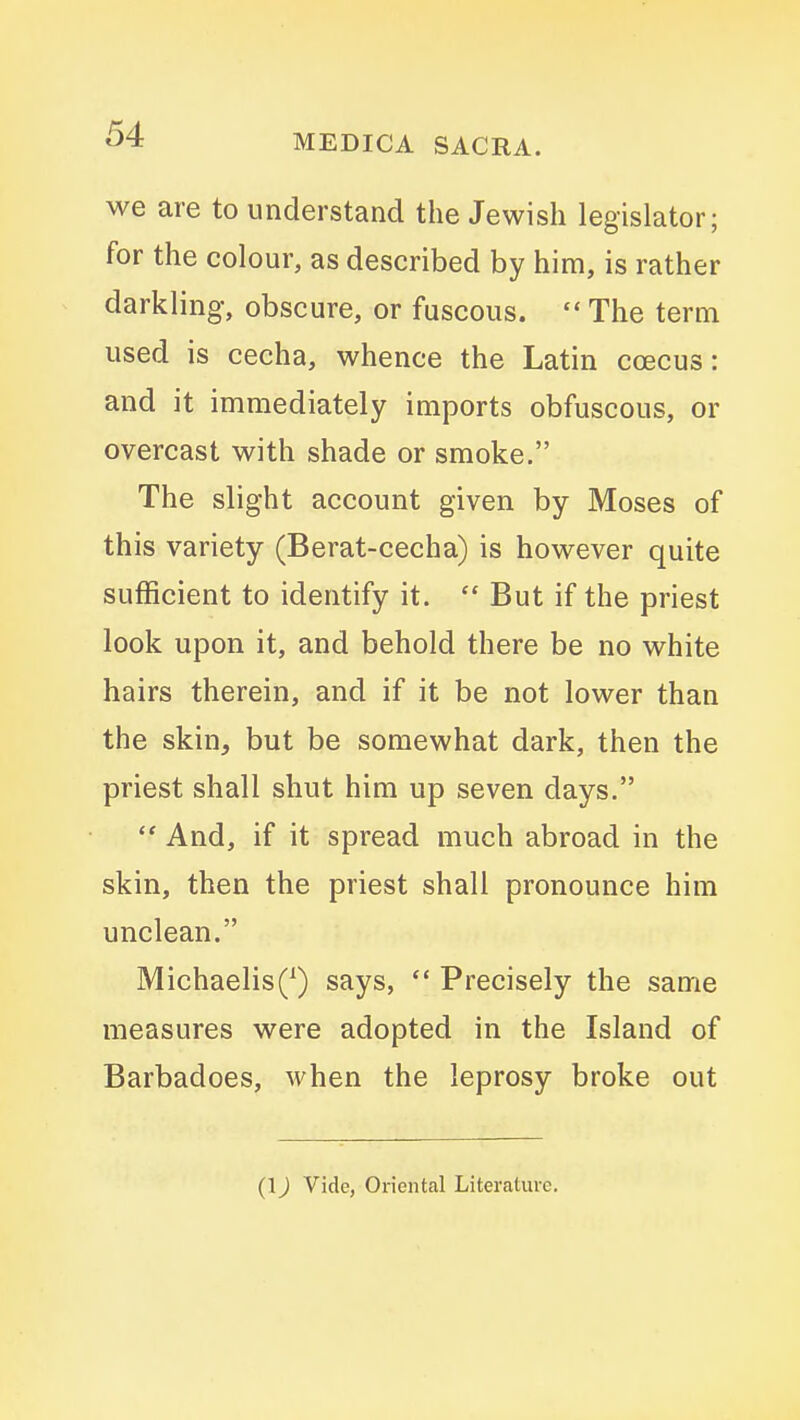 we are to understand the Jewish legislator; for the colour, as described by him, is rather darkling, obscure, or fuscous.  The term used is cecha, whence the Latin coecus: and it immediately imports obfuscous, or overcast with shade or smoke. The slight account given by Moses of this variety (Berat-cecha) is however quite sufficient to identify it.  But if the priest look upon it, and behold there be no white hairs therein, and if it be not lower than the skin, but be somewhat dark, then the priest shall shut him up seven days.  And, if it spread much abroad in the skin, then the priest shall pronounce him unclean. MichaelisQ says,  Precisely the same measures were adopted in the Island of Barbadoes, when, the leprosy broke out (1J Vide, Oriental Literature.