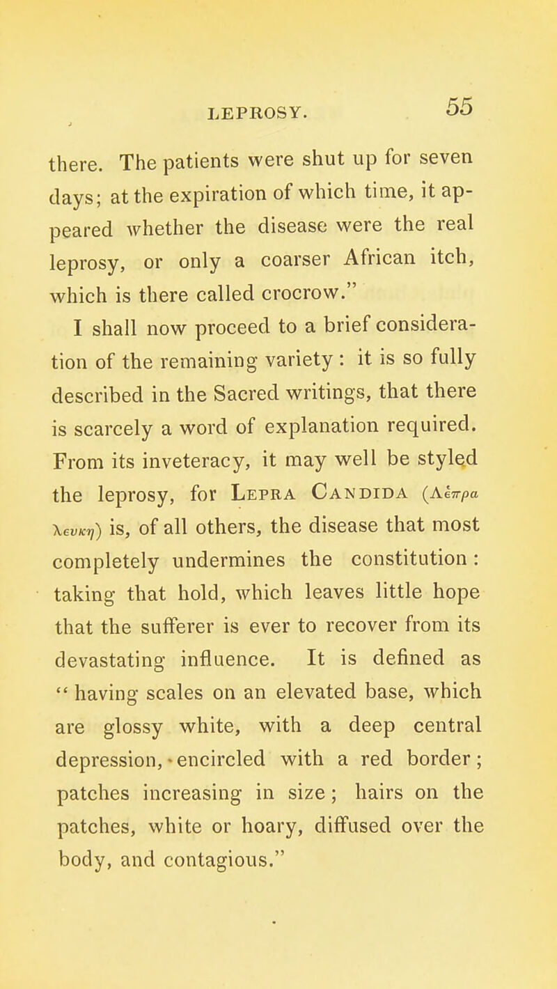 there. The patients were shut up for seven days; at the expiration of which time, it ap- peared whether the disease were the real leprosy, or only a coarser African itch, which is there called crocrow. I shall now proceed to a brief considera- tion of the remaining variety : it is so fully described in the Sacred writings, that there is scarcely a word of explanation required. From its inveteracy, it may well be styled the leprosy, for Lepra Candida {Kkirpa XevKfj) is, of all others, the disease that most completely undermines the constitution: taking that hold, which leaves little hope that the sufferer is ever to recover from its devastating influence. It is defined as  having scales on an elevated base, which are glossy white, with a deep central depression, * encircled with a red border; patches increasing in size; hairs on the patches, white or hoary, diffused over the body, and contagious.