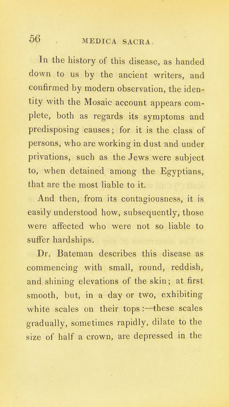 In the history of this disease, as handed down to us by the ancient writers, and confirmed by modern observation, the iden- tity with the Mosaic account appears com- plete, both as regards its symptoms and predisposing causes; for it is the class of persons, who are working in dust and under privations, such as the Jews were subject to, when detained among the Egyptians, that are the most liable to it. And then, from its contagiousness, it is easily understood how, subsequently, those were affected who were not so liable to suffer hardships. Dr. Bateman describes this disease as commencing with small, round, reddish, and shining elevations of the skin; at first smooth, but, in a day or two, exhibiting white scales on their tops:—these scales gradually, sometimes rapidly, dilate to the size of half a crown, are depressed in the