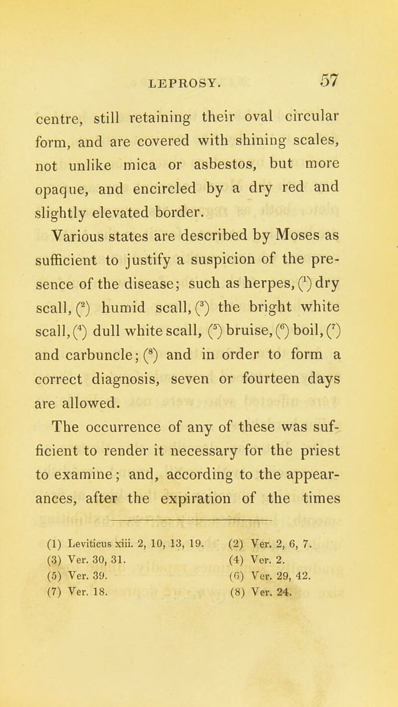 centre, still retaining their oval circular form, and are covered with shining scales, not unlike mica or asbestos, but more opaque, and encircled by a dry red and slightly elevated border. Various states are described by Moses as sufficient to justify a suspicion of the pre- sence of the disease; such as herpes, Q dry scall, (^) humid scall, the bright white scall,0 dull white scall, bruise, 0 boil, 0 and carbuncle; (^) and in order to form a correct diagnosis, seven or fourteen days are allowed. The occurrence of any of these was suf- ficient to render it necessary for the priest to examine; and, according to the appear- ances, after the expiration of the times (1) Leviticus xiii. 2, 10, 13, 19. (2) Ver. 2, 6, 7. (3) Ver. 30, 31. (4) Ver. 2. (5) Ver. 39. (G) Ver. 29, 42. (7) Ver. 18. (8) Ver. 24.