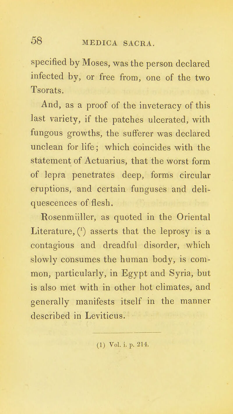 specified by Moses, was the person declared infected by, or free from, one of the two Tsorats. And, as a proof of the inveteracy of this last variety, if the patches ulcerated, with fungous growths, the sufferer was declared unclean for life; which coincides with the statement of Actuarius, that the worst form of lepra penetrates deep, forms circular eruptions, and certain funguses and deli- quescences of flesh. Rosenmiiller, as quoted in the Oriental Literature, Q) asserts that the leprosy is a contagious and dreadful disorder, which slowly consumes the human body, is com- mon, particularly, in Egypt and Syria, but is also met with in other hot climates, and generally manifests itself in the manner described in Leviticus. (1) Vol. i. p. 2H.
