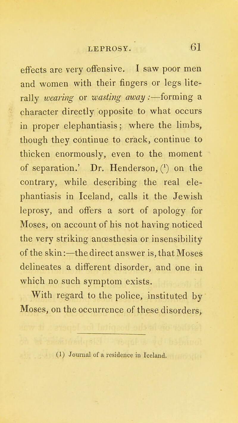 effects are very offensive. I saw poor men and women with their fingers or legs lite- rally wearing or xvasting away:—forming a character directly opposite to what occurs in proper elephantiasis; where the limbs, though they continue to crack, continue to thicken enormously, even to the moment of separation.' Dr. Henderson, Q) on the contrary, while describing the real ele- phantiasis in Iceland, calls it the Jewish leprosy, and offers a sort of apology for Moses, on account of his not having noticed the very striking anoesthesia or insensibility of the skin:—the direct answer is, that Moses delineates a different disorder, and one in which no such symptom exists. With regard to the police, instituted by Moses, on the occurrence of these disorders, (1) Journal of a residence in Iceland.