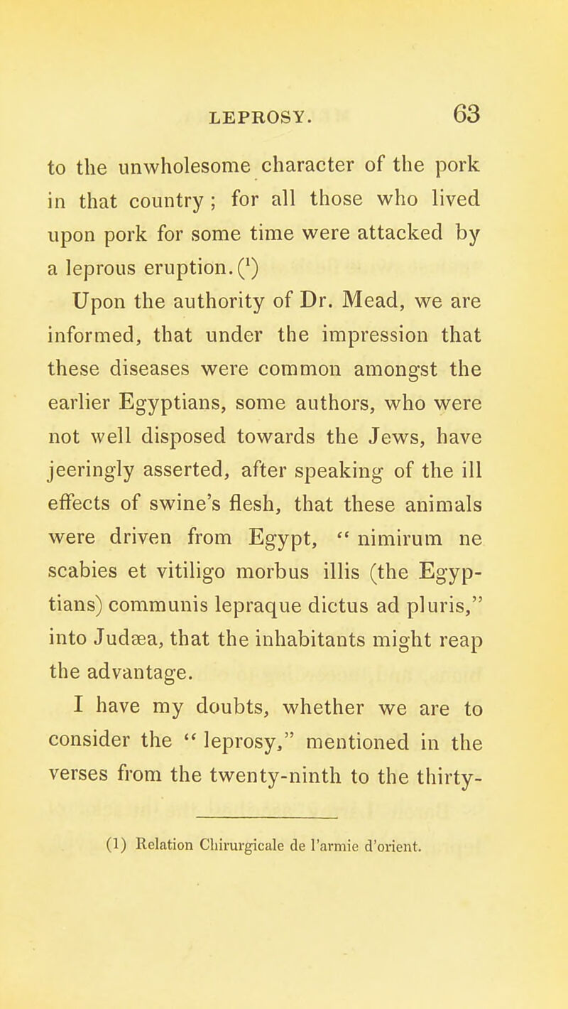 to the unwholesome character of the pork in that country ; for all those who lived upon pork for some time were attacked by a leprous eruption. (^) Upon the authority of Dr. Mead, we are informed, that under the impression that these diseases were common amongst the earlier Egyptians, some authors, who were not well disposed towards the Jews, have jeeringly asserted, after speaking of the ill effects of swine's flesh, that these animals were driven from Egypt,  nimirum ne scabies et vitiligo morbus illis (the Egyp- tians) communis lepraque dictus ad pluris, into Judsea, that the inhabitants might reap the advantage. I have my doubts, whether we are to consider the leprosy, mentioned in the verses from the twenty-ninth to the thirty- (1) Relation Cliimrgicale de I'armie d'orient.
