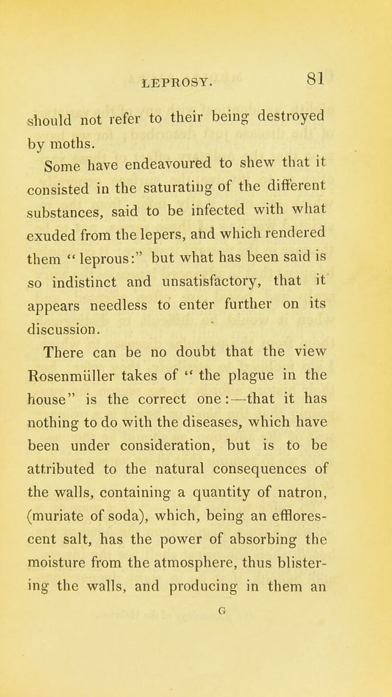 should not refer to their being destroyed by moths. Some have endeavoured to shew that it consisted in the saturating of the different substances, said to be infected with what exuded from the lepers, and which rendered them  leprous: but what has been said is so indistinct and unsatisfactory, that it appears needless to enter further on its discussion. There can be no doubt that the view Rosenmiiller takes of *' the plague in the house is the correct one:—that it has nothing to do with the diseases, which have been under consideration, but is to be attributed to the natural consequences of the walls, containing a quantity of natron, (muriate of soda), which, being an efflores- cent salt, has the power of absorbing the moisture from the atmosphere, thus blister- ing the walls, and producing in them an G