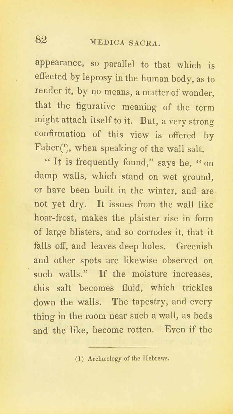 appearance, so parallel to that which is effected by leprosy in the human body, as to render it, by no means, a matter of wonder, that the figurative meaning of the term might attach itself to it. But, a very strong confirmation of this view is offered by FaberQ, when speaking of the wall salt.  It is frequently found, says he,  on damp walls, which stand on wet ground, or have been built in the winter, and are not yet dry. It issues from the wall like hoar-frost, makes the plaister rise in form of large blisters, and so corrodes it, that it falls off, and leaves deep holes. Greenish and other spots are likewise observed on such walls. If the moisture increases, this salt becomes fluid, which trickles down the walls. The tapestry, and every thing in the room near such a wall, as beds and the like, become rotten. Even if the (1) ArchECology of the Hebrews.