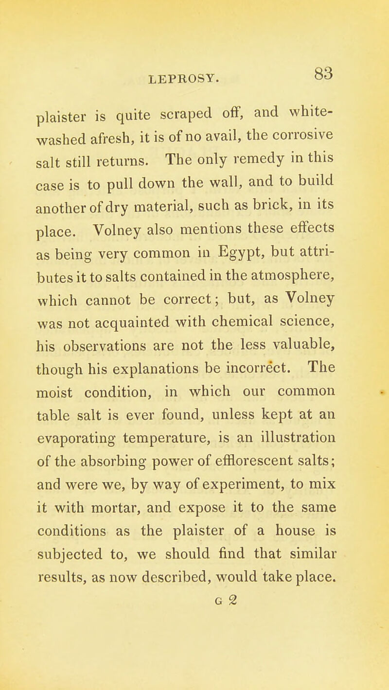 plaister is quite scraped off, and white- washed afresh, it is of no avail, the corrosive salt still returns. The only remedy in this case is to pull down the wall, and to build another of dry material, such as brick, in its place. Volney also mentions these effects as being very common in Egypt, but attri- butes it to salts contained in the atmosphere, which cannot be correct; but, as Volney was not acquainted with chemical science, his observations are not the less valuable, though his explanations be incorrect. The moist condition, in which our common table salt is ever found, unless kept at an evaporating temperature, is an illustration of the absorbing power of efflorescent salts; and were we, by way of experiment, to mix it with mortar, and expose it to the same conditions as the plaister of a house is subjected to, we should find that similar results, as now described, would take place. G 2