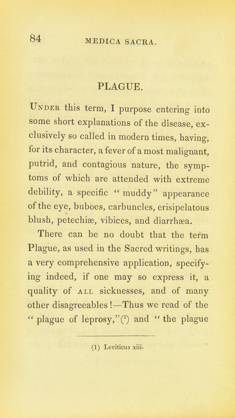 PLAGUE. Under this term, I purpose entering into some short explanations of the disease, ex- clusively so called in modern times, having, for its character, a fever of a most malignant, putrid, and contagious nature, the symp- toms of M^hich are attended with extreme debility, a specific  muddy appearance of the eye, buboes, carbuncles, erisipelatous blush, petechiae, vibices, and diarrhsea. There can be no doubt that the term Plague, as used in the Sacred writings, has a very comprehensive application, specify- ing indeed, if one may so express it, a quality of all sicknesses, and of many other disagreeables !—Thus we read of the  plague of leprosy,Q and  the plague (1) Leviticus xiii.
