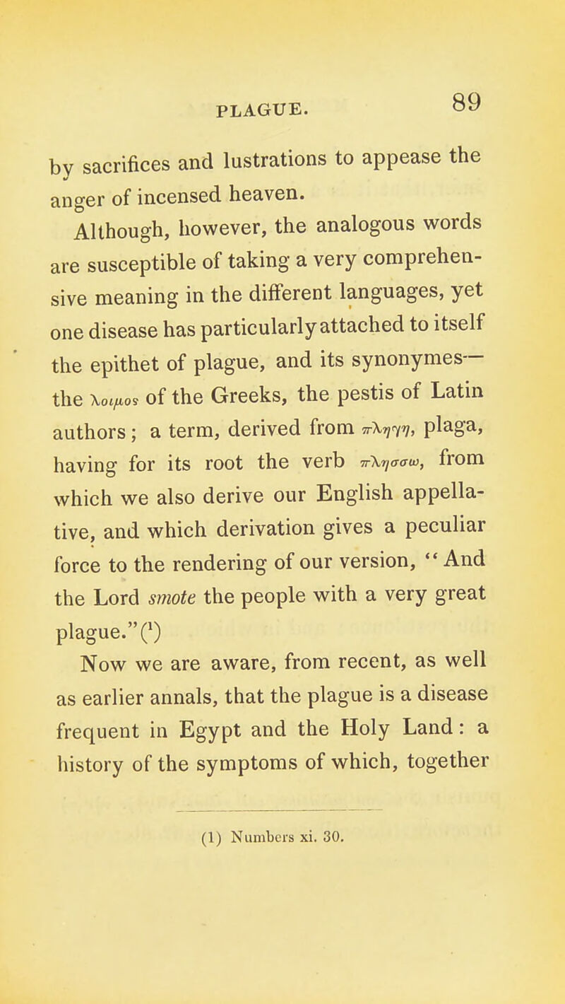by sacrifices and lustrations to appease the anger of incensed heaven. Although, however, the analogous words are susceptible of taking a very comprehen- sive meaning in the different languages, yet one disease has particularly attached to itself the epithet of plague, and its synonymes— the \oc/,o9 of the Greeks, the pestis of Latin authors; a term, derived from ttXti^v, plaga, having for its root the verb TrXriffffw, from which we also derive our English appella- tive, and which derivation gives a peculiar force to the rendering of our version,  And the Lord smote the people with a very great plague. C) Now we are aware, from recent, as well as earlier annals, that the plague is a disease frequent in Egypt and the Holy Land: a history of the symptoms of which, together (1) Numbers xi. 30,