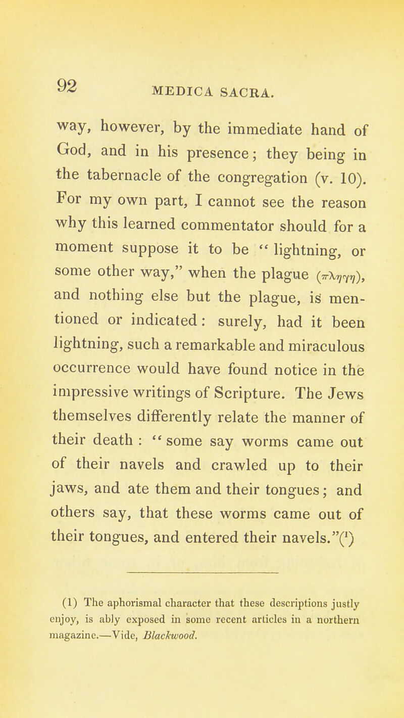 MEDICA SACRA. way, however, by the immediate hand of God, and in his presence; they being in the tabernacle of the congregation (v. 10). For my own part, I cannot see the reason why this learned commentator should for a moment suppose it to be  lightning, or some other way, when the plague (ttX^^^), and nothing else but the plague, is men- tioned or indicated: surely, had it been lightning, such a remarkable and miraculous occurrence would have found notice in the impressive writings of Scripture. The Jews themselves differently relate the manner of their death : ** some say worms came out of their navels and crawled up to their jaws, and ate them and their tongues; and others say, that these worms came out of their tongues, and entered their navels.Q (1) The aphorismal character that these descriptions justly enjoy, is ably exposed in some recent articles in a northern magazine.—Vide, Blackwood.