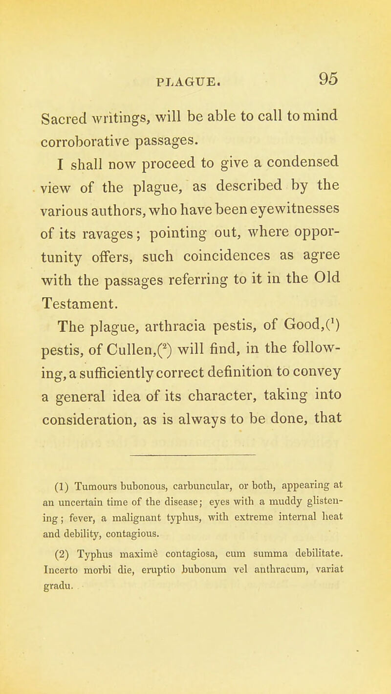 Sacred writings, will be able to call to mind corroborative passages. I shall now proceed to give a condensed view of the plague, as described by the various authors, who have been eyewitnesses of its ravages; pointing out, where oppor- tunity offers, such coincidences as agree with the passages referring to it in the Old Testament. The plague, arthracia pestis, of Good,C) pestis, of Cullen,0 will find, in the follow- ing, a sufficiently correct definition to convey a general idea of its character, taking into consideration, as is always to be done, that (1) Tumours bubonous, carbuncular, or both, appearing at an uncertain time of the disease; eyes with a muddy glisten- ing ; fever, a mahgnant typhus, with extreme internal heat and debility, contagious. (2) Typhus maxim^ contagiosa, cum summa debilitate. Incerto morbi die, eruptio bubonum vel anthracum, variat gradu.