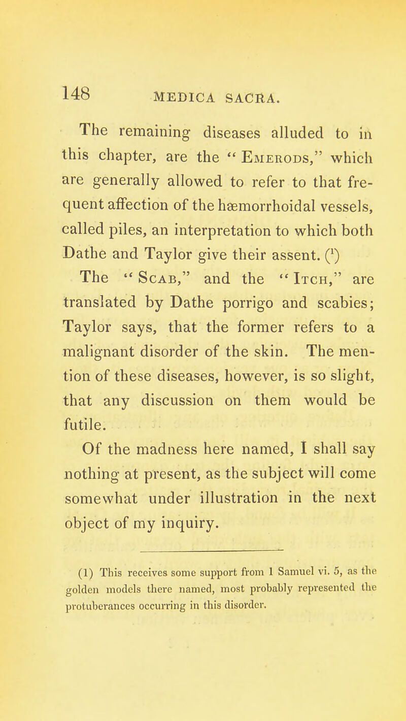 The remaining diseases alluded to in this chapter, are the  Emerods, which are generally allowed to refer to that fre- quent affection of the heemorrhoidal vessels, called piles, an interpretation to which both Dathe and Taylor give their assent. Q) The  Scab, and the  Itch, are translated by Dathe porrigo and scabies; Taylor says, that the former refers to a malignant disorder of the skin. The men- tion of these diseases, however, is so slight, that any discussion on them would be futile. Of the madness here named, I shall say nothing at present, as the subject will come somewhat under illustration in the next object of my inquiry. (1) This receives some support from 1 Samuel vi. 5, as the golden models there named, most probably represented the protuberances occurring in this disorder.