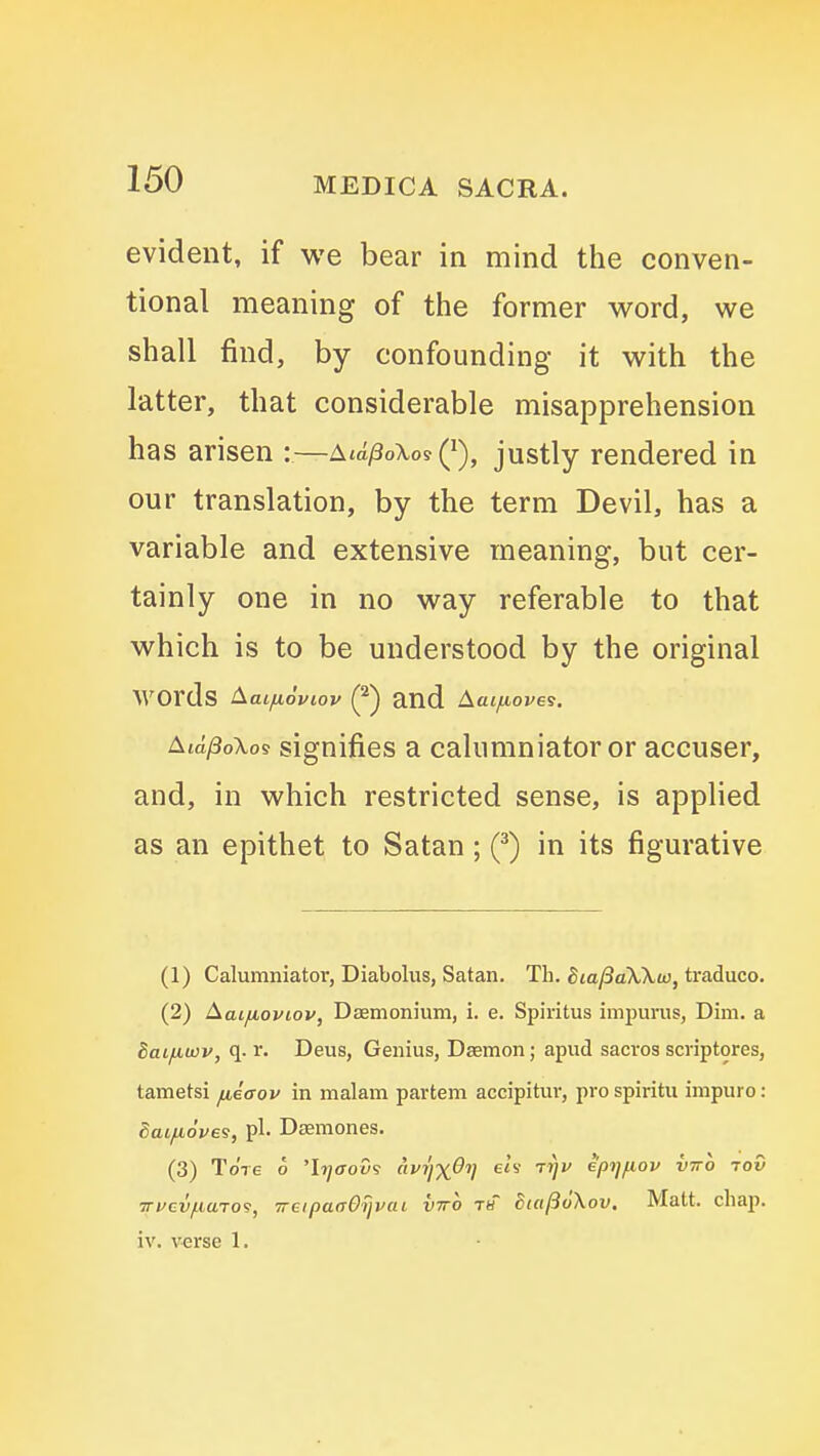 evident, if we bear in mind the conven- tional meaning of the former word, we shall find, by confounding it with the latter, that considerable misapprehension has arisen :—AiA^oXo^Q), justly rendered in our translation, by the term Devil, has a variable and extensive meaning, but cer- tainly one in no way referable to that which is to be understood by the original words Aaifioviov (^) and Aat/toves. Aid^oXos signifies a calumniator or accuser, and, in which restricted sense, is applied as an epithet to Satan ; in its figurative (1) Calumniator, Diabolus, Satan. Th. Sia/3aX\u}, traduco. (2) Aaifioviov, Dasmonium, i. e. Spiritus impurus, Dim. a Saifiwv, q. r. Deus, Genius, Daemon; apud sacrosscriptores, tametsi fiiaov in malam partem accipitur, pro spiritii impure: daifioves, pi. Dasmones. (3) Tore o 'h}aov9 (ivrjx^V eh Ttjv eptjfiov vtto jov Trrcv/iiaTO^, TreipaaOijvai vtto th BialSoXov. Matt. chap, iv. v-erse 1.