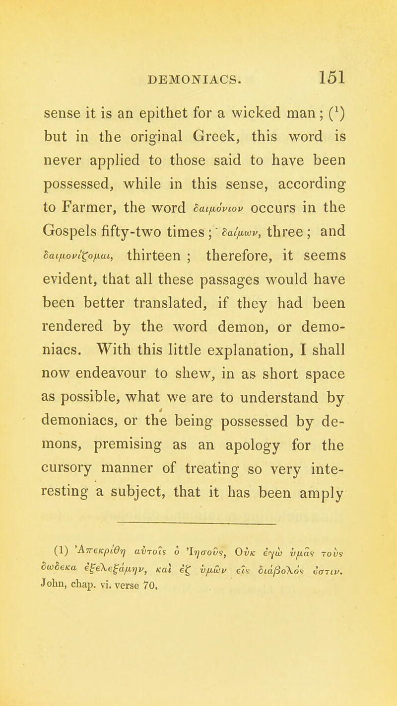sense it is an epithet for a wicked man; (^) but in the original Greek, this word is never applied to those said to have been possessed, while in this sense, according to Farmer, the word Baifioviov occurs in the Gospels fifty-two times; talfiwv, three; and Saijuofi^ofiai, thirteen ; therefore, it seems evident, that all these passages would have been better translated, if they had been rendered by the word demon, or demo- niacs. With this little explanation, I shall now endeavour to shew, in as short space as possible, what we are to understand by demoniacs, or the being possessed by de- mons, premising as an apology for the cursory manner of treating so very inte- resting a subject, that it has been amply (1) 'ATrcKplOtj avToh o 'hjaou9, Ovk i<yw vfias tovs John, chap. vi. verse 70,