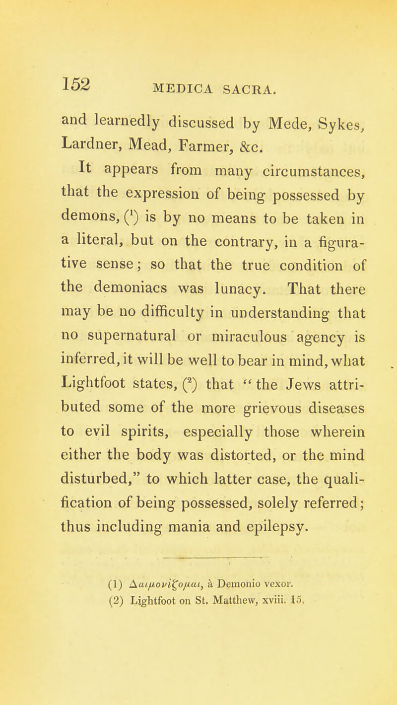 and learnedly discussed by Mede, Sykes, Lardner, Mead, Farmer, &c. It appears from many circumstances, that the expression of being possessed by demons, Q is by no means to be taken in a literal, but on the contrary, in a figura- tive sense; so that the true condition of the demoniacs was lunacy. That there may be no difficulty in understanding that no supernatural or miraculous agency is inferred, it will be well to bear in mind, what Lightfoot states, (^) that the Jews attri- buted some of the more grievous diseases to evil spirits, especially those wherein either the body was distorted, or the mind disturbed, to which latter case, the quali- fication of being possessed, solely referred; thus including mania and epilepsy. (1) Aai^ovi^o/iai, a Dcmonio vexor. (2) Lightfoot on St. Matthew, xviii. 15.