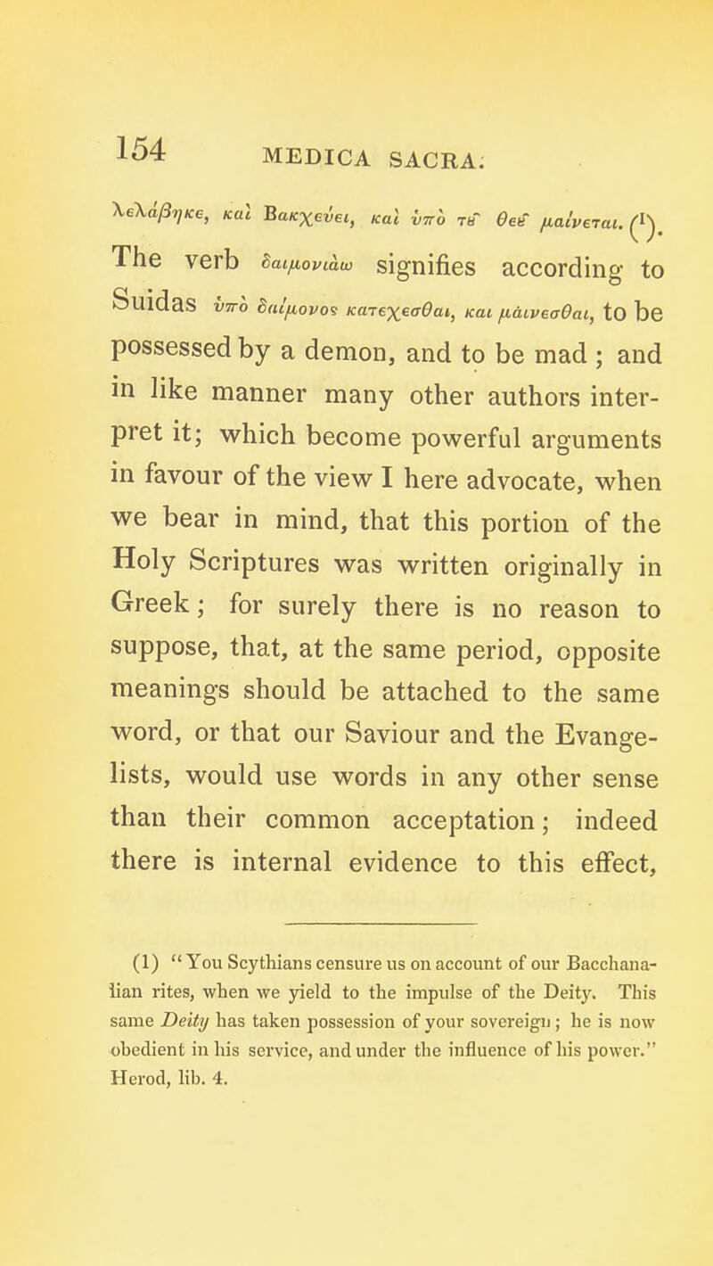 \e\d/37)Ke, Kal BaKXevei, Kal virh tb eee' fiaiverai. (I). The verb Baifiovi^w signifies according to SuidaS VTTO talfiovo<3 KaTexeff0at, Kai /laiVBaOai, tO bc possessed by a demon, and to be mad ; and in like manner many other authors inter- pret it; which become powerful arguments in favour of the view I here advocate, when we bear in mind, that this portion of the Holy Scriptures was written originally in Greek; for surely there is no reason to suppose, that, at the same period, opposite meanings should be attached to the same word, or that our Saviour and the Evange- lists, would use words in any other sense than their common acceptation; indeed there is internal evidence to this effect. (1) You Scythians censure us on account of our Bacchana- lian rites, when we jaeld to the impulse of the Deity. This same Deity has taken possession of your sovereign; he is now obedient in his service, and under the influence of his power. Herod, lib. 4.