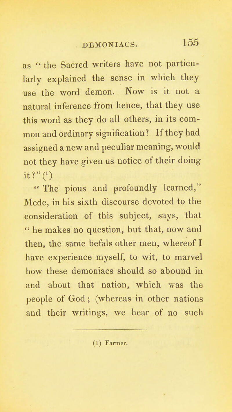 as  the Sacred writers have not particu- larly explained the sense in which they use the word demon. Now is it not a natural inference from hence, that they use this word as they do all others, in its com- mon and ordinary signification ? If they had assigned a new and peculiar meaning, would not they have given us notice of their doing it?C)  The pious and profoundly learned, Mede, in his sixth discourse devoted to the consideration of this subject, says, that  he makes no question, but that, now and then, the same befals other men, whereof I have experience myself, to wit, to marvel how these demoniacs should so abound in and about that nation, which was the people of God; (whereas in other nations and their writings, we hear of no such (1) Farmer,