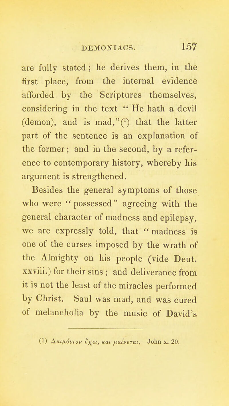 are fully stated; he derives them, in the first place, from the internal evidence aiforded by the Scriptures themselves, considering in the text He hath a devil (demon), and is mad,(^) that the latter part of the sentence is an explanation of the former; and in the second, by a refer- ence to contemporary history, vi^hereby his argument is strengthened. Besides the general symptoms of those who were possessed agreeing with the general character of madness and epilepsy, we are expressly told, that madness is one of the curses imposed by the wrath of the Almighty on his people (vide Deut. xxviii.) for their sins ; and deliverance from it is not the least of the miracles performed by Christ. Saul was mad, and was cured of melancholia by the music of David's (1) Laijxoviov e'x^i, km /lalveiai, John x. 20.