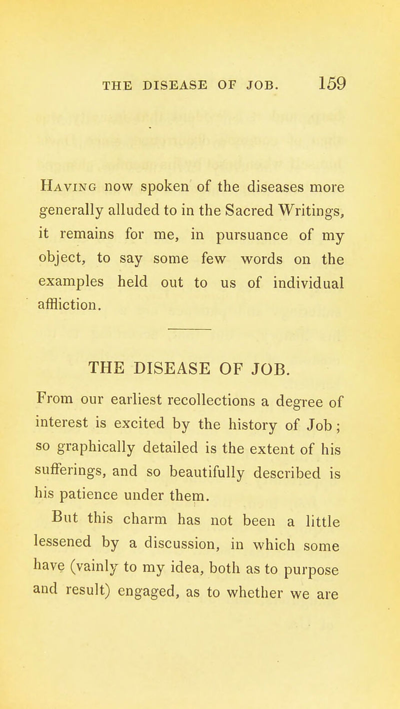 Having now spoken of the diseases more generally alluded to in the Sacred Writings, it remains for me, in pursuance of my object, to say some few words on the examples held out to us of individual affliction. THE DISEASE OF JOB. From our earliest recollections a degree of interest is excited by the history of Job; so graphically detailed is the extent of his sufferings, and so beautifully described is his patience under them. But this charm has not been a little lessened by a discussion, in which some have (vainly to my idea, both as to purpose and result) engaged, as to whether we are