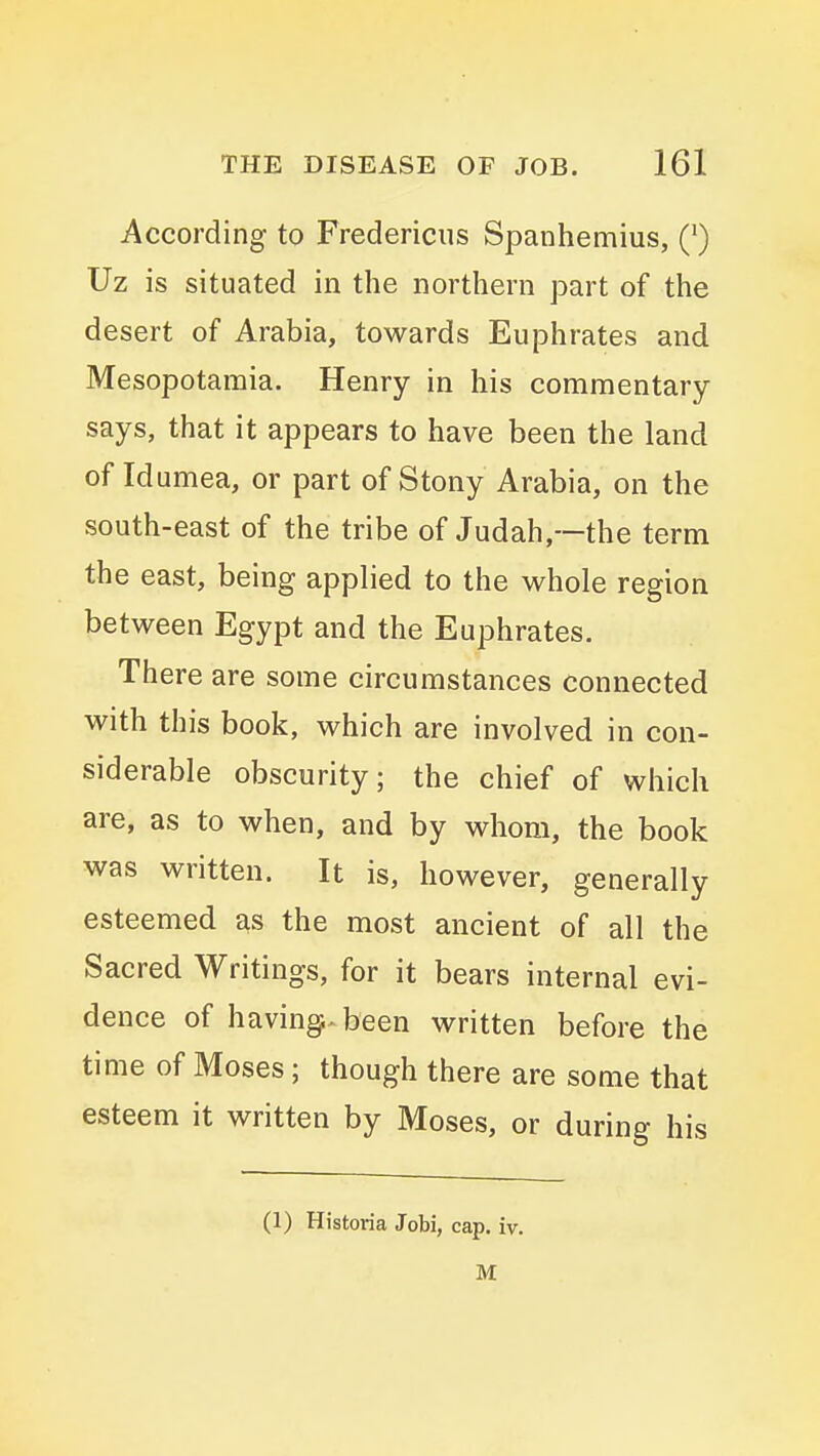 According to Fredericus Spanhemius, Q Uz is situated in the northern part of the desert of Arabia, towards Euphrates and Mesopotamia. Henry in his commentary says, that it appears to have been the land of Idumea, or part of Stony Arabia, on the south-east of the tribe of Judah,—the term the east, being applied to the whole region between Egypt and the Euphrates. There are some circumstances connected with this book, which are involved in con- siderable obscurity; the chief of which are, as to when, and by whom, the book was written. It is, however, generally esteemed as the most ancient of all the Sacred Writings, for it bears internal evi- dence of having-been written before the time of Moses; though there are some that esteem it written by Moses, or during his (1) Historia Jobi, cap. iv. M